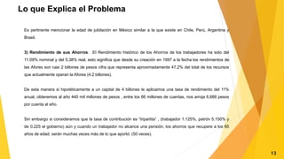 Lo que Explica el Problema
Es pertinente mencionar la edad de jubilación en México similar a la que existe en Chile, Perú, Argentina y
Brasil.
3) Rendimiento de sus Ahorros: El Rendimiento histórico de los Ahorros de los trabajadores ha sido del
11.09% nominal y del 5.38% real, esto significa que desde su creación en 1997 a la fecha los rendimientos de
las Afores son casi 2 billones de pesos cifra que representa aproximadamente 47.2% del total de los recursos
que actualmente operan la Afores (4.2 billones).
De esta manera si hipotéticamente a un capital de 4 billones le aplicamos una tasa de rendimiento del 11%
anual, obtenemos al año 440 mil millones de pesos , entre los 66 millones de cuentas, nos arroja 6,666 pesos
por cuenta al año.
Sin embargo si consideramos que la tasa de contribución es “tripartita” , (trabajador 1.125%, patrón 5.150% y
de 0.225 el gobierno) aún y cuando un trabajador no alcance una pensión, los ahorros que recupere a los 65
años de edad, serán muchas veces más de lo que aportó. (50 veces).
13
 