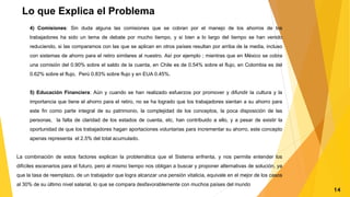 Lo que Explica el Problema
4) Comisiones: Sin duda alguna las comisiones que se cobran por el manejo de los ahorros de los
trabajadores ha sido un tema de debate por mucho tiempo, y si bien a lo largo del tiempo se han venido
reduciendo, si las comparamos con las que se aplican en otros países resultan por arriba de la media, incluso
con sistemas de ahorro para el retiro similares al nuestro. Así por ejemplo ; mientras que en México se cobra
una comisión del 0.90% sobre el saldo de la cuenta, en Chile es de 0.54% sobre el flujo, en Colombia es del
0.62% sobre el flujo, Perú 0.83% sobre flujo y en EUA 0.45%.
5) Educación Financiera: Aún y cuando se han realizado esfuerzos por promover y difundir la cultura y la
importancia que tiene el ahorro para el retiro, no se ha logrado que los trabajadores sientan a su ahorro para
este fin como parte integral de su patrimonio, la complejidad de los conceptos, la poca disposición de las
personas, la falta de claridad de los estados de cuenta, etc, han contribuido a ello, y a pesar de existir la
oportunidad de que los trabajadores hagan aportaciones voluntarias para incrementar su ahorro, este concepto
apenas representa el 2.5% del total acumulado.
La combinación de estos factores explican la problemática que el Sistema enfrenta, y nos permite entender los
difíciles escenarios para el futuro, pero al mismo tiempo nos obligan a buscar y proponer alternativas de solución, ya
que la tasa de reemplazo, de un trabajador que logra alcanzar una pensión vitalicia, equivale en el mejor de los casos
al 30% de su último nivel salarial, lo que se compara desfavorablemente con muchos países del mundo
14
 