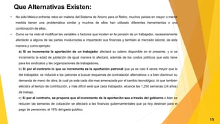 Que Alternativas Existen:
• No sólo México enfrenta retos en materia del Sistema de Ahorro para el Retiro, muchos países en mayor o menor
medida tienen una problemática similar y muchos de ellos han utilizado diferentes herramientas o una
combinación de ellas.
• Como se ha visto el modificar las variables o factores que inciden en la pensión de un trabajador, necesariamente
afectarán a alguna de las partes involucradas e impactarán sus finanzas y también al mercado laboral, de esta
manera y como ejemplo:
a) Si se incrementa la aportación de un trabajador afectará su salario disponible en el presente, y si se
incrementa la edad de jubilación de igual manera lo afectará, además de los costos políticos que esto tiene
para los sindicatos y las organizaciones de trabajadores.
b) Si por el contrario lo que se incrementa es la aportación patronal que ya es casi 4 veces mayor que la
del trabajador, se inducirá a los patrones a buscar esquemas de contratación alternativos o a bien disminuir su
demanda de mano de obra, la cual ya esta cada día mas amenazada por el cambio tecnológico, lo que también
afectara al tiempo de contribución, y más difícil será que cada trabajador, alcance las 1,250 semanas (24 años)
de trabajo.
c) Si por el contrario, se propone que el incremento de la aportación sea a través del gobierno o bien se
reducen las semanas de cotización se afectará a las finanzas gubernamentales que ya hoy destinan para el
pago de pensiones, el 16% del gasto público.
15
 