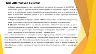 Que Alternativas Existen:
d) Reducir las comisiones de manera abrupta también podría afectar a la operación de las AFORES y de
las SIEFORES, ya que se generarían incentivos perversos para buscar compensar sus ingresos a través de un
ahorro en el capital humano y/o en la diversificación de sus portafolios y por tanto en el rendimiento de los
fondos de ahorro de los trabajadores, además de que no incrementaría de manera significativa el rendimiento
neto del ahorro del trabajador.
e) Regresar al esquema de “reparto o pensión solidaria”, tampoco ofrece una alternativa viable por sí sola,
ya que los factores que hicieron que el modelo se abandonara, en la actualidad se han acrecentado.
f) Educación Financiera: Está es una alternativa importante y relativamente de bajo costo, ya que su
propósito fundamental sería incrementar el ahorro voluntario de los trabajadores para su pensión futura, para lo
cual se tendrían que generar mejores mecanismos para los trabajadores, mayor claridad en los estados de
cuenta y rendimientos, así como una mayor conciencia y cultura del ahorro.
Como se observa, la alternativas no son simples, ni únicas, lo lógica sugiere que deberían ser “un poco de todo” , y
que la discusión de alternativas no puede llevarse a cabo de manera aislada de temas como la Reforma Fiscal y la
Renta Básica Universal. En el entendido, de que los beneficios de las acciones que se lleven a cabo hoy, es muy
probable que no se vean sino hasta dentro de muy largo plazo, aunque sea hoy cuando ya tenemos trabajadores sin
el beneficio de una pensión, o aquellos que la tengan sea altamente insuficiente, y en ese sentido es que se propone
lo siguiente:
16
 