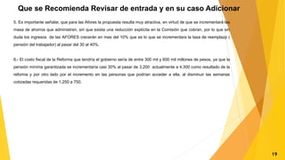 Que se Recomienda Revisar de entrada y en su caso Adicionar
5. Es importante señalar, que para las Afores la propuesta resulta muy atractiva, en virtud de que se incrementará las
masa de ahorros que administran, sin que exista una reducción explícita en la Comisión que cobran, por lo que sin
duda los ingresos de las AFORES crecerán en mas del 10% que es lo que se incrementara la tasa de reemplazp (
pensión del trabajador) al pasar del 30 al 40%.
6.- El costo fiscal de la Reforma que tendría el gobierno sería de entre 300 mil y 600 mil millones de pesos, ya que la
pensión mínima garantizada se incrementaría casi 30% al pasar de 3,200 actualmente a 4,300 como resultado de la
reforma y por otro lado por el incremento en las personas que podrían acceder a ella, al disminuir las semanas
cotizadas requeridas de 1,250 a 750.
19
 