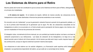 Los Sistemas de Ahorro para el Retiro
Muchos países del mundo han constituido lo que se conoce como Sistemas de Ahorro para el Retiro, distinguiéndose
en principio dos modalidades:
a) El sistema de reparto: En el sistema de reparto, definido de manera sencilla, las cotizaciones de los
trabajadores en activo están destinadas a financiar las pensiones existentes en ese momento.
Es conocido como de “solidaridad”, ya que la generación cotizante financia la pensión de la generación jubilada, y a
su vez la primera será financiada por la generación que le sigue. Por ello, las cotizaciones recaudadas de los
trabajadores en activo no se acumulan en un fondo privado para la percepción de futuros pagos a los mismos, sino
que son empleadas en financiar las pensiones del momento.
El trabajador cotiza, normalmente de forma mensual, por una cantidad que resulta de aplicar una tasa a una base de
cotización proporcional a sus retribuciones. Las bases de cotización de los trabajadores a lo largo de su vida
laboral servirán para el cálculo de la futura pensión, de tal manera que ésta será mayor cuanto mayores hayan sido
las contribuciones, aunque en algunos sistemas la pensión máxima esta topada.
Las cotizaciones en este sistema son de carácter obligatorio y su financiación suele repartirse entre trabajador y
empleador. Las aportaciones dependerán del salario, ya que suele ser un porcentaje de las mismas.
4
 