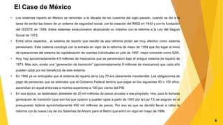 El Caso de México
• Los sistemas reparto en México se remontan a la década de los cuarenta del siglo pasado, cuando se dio a la
tarea de sentar las bases de un sistema de seguridad social, con la creación del IMSS en 1943 y con la fundación
del ISSSTE en 1959. Estos sistemas evolucionaron alcanzando su máximo con la reforma a la Ley del Seguro
Social de 1973.
• Entre otros aspectos , el sistema de reparto que resultó de esa reforma probó ser muy efectivo como sistema
pensionario. Este sistema concluyó con la entrada en vigor de la reforma de mayo de 1994 que dio lugar al inicio
de operaciones del sistema de capitalización de cuentas individuales en julio de 1997, mejor conocido como SAR.
• Hoy, hay aproximadamente 4.5 millones de mexicanos que se pensionaron bajo el antiguo sistema de reparto de
1973. Más aún, existe una “generación de transición” (aproximadamente 9 millones de mexicanos) que cada año
pueden optar por los beneficios de este sistema.
• En 1992 ya se anticipaba que el sistema de reparto de la Ley 73 era claramente insostenible. Las obligaciones de
pago de pensiones que se estimaba que el Gobierno Federal tendría que pagar en los siguientes 50 o 100 años,
ascendían en aquel entonces a montos superiores a 100 por ciento del PIB.
• En esa época, se destinaban alrededor de 20 mil millones de pesos anuales a ese propósito. Hoy, para la llamada
generación de transición (que son los que optaron y pueden optar a partir de 1997 por la Ley 73) se asignan en el
presupuesto federal aproximadamente 400 mil millones de pesos. Por eso es que se decidió llevar a cabio la
reforma con la nueva Ley de los Sistemas de Ahorro para el Retiro que entró en vigor en mayo de 1996.
6
 