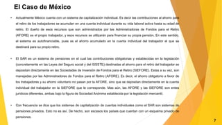 El Caso de México
• Actualmente México cuenta con un sistema de capitalización individual. Es decir las contribuciones al ahorro para
el retiro de los trabajadores se acumulan en una cuenta individual durante su vida laboral activa hasta su edad de
retiro. El dueño de esos recursos que son administrados por las Administradoras de Fondos para el Retiro
(AFORE) es el propio trabajador, y esos recursos se utilizarán para financiar su propia pensión. En este sentido,
el sistema es autofinanciable, pues es el ahorro acumulado en la cuenta individual del trabajador el que se
destinará para su propio retiro.
• El SAR es un sistema de pensiones en el cual las contribuciones obligatorias y establecidas en la legislación
(concretamente en las Leyes del Seguro social y del ISSSTE) destinadas al ahorro para el retiro del trabajador se
depositan directamente en las Sociedades de Inversión de Fondos para el Retiro (SIEFORE). Estas a su vez, son
manejadas por las Administradoras de Fondos para el Retiro (AFORE). Es decir, el ahorro obligatorio a favor de
los trabajadores y su ahorro voluntario no pasan por la AFORE, sino que se depositan directamente en la cuenta
individual del trabajador en la SIEFORE que le corresponde. Mas aún, las AFORE y las SIEFORE son entes
jurídicos diferentes, ambas bajo la figura de Sociedad Anónima establecida por la legislación mercantil.
• Con frecuencia se dice que los sistemas de capitalización de cuentas individuales como el SAR son sistemas de
pensiones privados. Esto no es así. De hecho, son escasos los países que cuentan con un esquema privado de
pensiones.
7
 