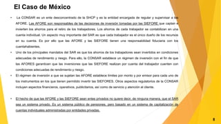 El Caso de México
• La CONSAR es un ente desconcentrado de la SHCP y es la entidad encargada de regular y supervisar a las
AFORE. Las AFORE son responsables de las decisiones de inversión tomadas por las SIEFORE que captan e
invierten los ahorros para el retiro de los trabajadores. Los ahorros de cada trabajador se contabilizan en una
cuenta individual. Un aspecto muy importante del SAR es que cada trabajador es el único dueño de los recursos
en su cuenta. Es por ello que las AFORE y las SIEFORE tienen una responsabilidad fiduciaria con los
cuentahabientes.
• Uno de los principales mandatos del SAR es que los ahorros de los trabajadores sean invertidos en condiciones
adecuadas de rendimiento y riesgo. Para ello, la CONSAR establece un régimen de inversión con el fin de que
las AFORES garanticen que las inversiones que las SIEFORE realizan por cuenta del trabajador cuenten con
condiciones adecuadas de rendimiento y riesgo.
• El régimen de inversión a que se sujetan las AFORE establece límites por monto y por emisor para cada uno de
los instrumentos en los que tienen permitido invertir las SIEFORES. Otros aspectos regulatorios de la CONSAR
incluyen aspectos financieros, operativos, publicitarios, así como de servicio y atención al cliente.
• El hecho de que las AFORE y las SIEFORE sean entes privados no quiere decir, de ninguna manera, que el SAR
sea un sistema privado. Es un sistema público de pensiones, pero basado en un sistema de capitalización de
cuentas individuales administradas por entidades privadas.
8
 