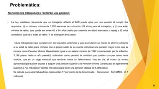 Problemática:
No todos los trabajadores recibirán una pensión:
• La Ley establece claramente que un trabajador afiliado al SAR puede optar por una pensión al cumplir dos
requisitos: (i) un número mínimo de 1,250 semanas de cotización (24 años) para el trabajador, y (ii) una edad
mínima de retiro, que puede ser entre 60 a 64 años (retiro por cesantía en edad avanzada y vejez) y 65 años
cumplidos, que es la edad de retiro. Y se distinguen tres casos:
1) Los trabajadores que cumplen con los requisitos anteriores y que acumularon un monto de ahorro suficiente
a su edad de retiro para comprar con el propio saldo de su cuenta individual una pensión mayor a los que se
conoce como Pensión Mínima Garantizada (igual a un salario mínimo de 1997 incrementado por la inflación,
3,199 pesos hasta el año pasado), obtendrán como pensión la cantidad que puedan comprar como renta
vitalicia, que es un pago mensual que recibirán hasta su fallecimiento. Hoy en día, el monto de ahorro
aproximado para poder aspirar a adquirir una pensión superior a la Pensión Mínima Garantizada es ligeramente
superior a 700 mil pesos y de 950 mil pesos para tener una pensión vitalicia de 6,000 pesos
Se calcula que estos trabajadores representan 17 por ciento de la denominada Generación SAR-IMSS. (7.1
millones)
9
 