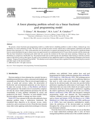 A forest planning problem solved via a linear fractional
goal programming model
T. Gómez a
, M. Hernández a
, M.A. León b
, R. Caballero a,*
a
Department of Applied Economics (Mathematics), University of Málaga, Campus El Ejido s/n, 29071 Málaga, Spain
b
Department of Mathematics, University of Pinar del Rı́o, Pinar del Rı́o, Cuba
Received 12 May 2005; received in revised form 2 February 2006; accepted 7 February 2006
Abstract
We present a linear fractional goal programming model to a timber harvest scheduling problem in order to obtain a balanced age class
distribution of a forest plantation in Cuba. The forest area of Cuba has been severely reduced due to indiscriminate exploitation and natural
disasters (fires, hurricanes, etc.). Thus, in this particular case, the main goal is to organize and regulate the forest. This involves a significant change
from its current distribution by ages to obtain a more even-aged structure over a planning horizon of 25 years which coincides with the rotation age.
This has been formalized as fractional goals which take into account the evolution of the forest and ensure attaining a balanced age class
distribution in a progressive and flexible way. The proposed model aims at achieving this new distribution while bearing in mind the economic
aspects of the forest as well as other factors. In order to test its potential we have applied the model to a Cuban plantation belonging to the forestry
company ‘‘Empresa Forestal Integral Pinar del Rı́o’’. We obtained several solutions that provided a regulated forest while respecting the economic
and other targets of the decision-makers.
# 2006 Elsevier B.V. All rights reserved.
Keywords: Forest management; Goal programming; Fractional programming
1. Introduction
Decision-making in forest planning has currently become a
multidimensional decision context, concerned with multiple and
sustainable use of the forests. They are not envisaged simply as a
source of goods and services; rather, the preservation of
biodiversity and environmental protection are also factors to
be taken into account. In fact, as Diaz-Balteiro and Romero
(2004) pointed out ‘‘the modernview of sustainability comprises
not only the classic timber production persistence but also the
sustainability of many attributes demanded by society and
produced by the forest’’. Therefore, we need multiple criteria
decision-making models to manage any forest system.
Field (1973) was a pioneer in this area who analysed a forest
planning problem using a multicriteria framework. He
considered three objectives to be relevant: income, timber
production, and recreational activities. From this time onwards
many other works applying multicriteria techniques to forestry
problems were published. Some authors have used goal
programming for timber production planning (Kao and Brodie,
1979; Field et al., 1980; Hotvedt, 1983). This technique proves
most suitable when we deal with a set of conflicting objectives
that need to verify some given thresholds or target values
chosen by the decision-maker who must also provide his/her
preferences regarding the achievement of such targets. On the
other hand, there are some works which do not require a priori
information about the decision-maker’s preferences regarding
the relative significance of the goals; this is the case of Dı́az-
Balteiro and Romero (1998, 2003) who designed a multigoal
programming model and obtained the best-compromise
solutions validated in terms of optimal utility. Other authors,
such as Steuer and Schuler (1978), De Kluyver et al. (1980),
Hallefjord et al. (1986), Bare and Mendoza (1988), and Kazana
et al. (2003), have used interactive multiobjective models,
where the preferences of the decision-maker are included
throughout the solving process in order to explore the set of
non-dominated solutions.
From this brief review of the literature, we can see that there
is no single multicriteria technique able to solve all forest
management problems and that none of the available methods is
www.elsevier.com/locate/foreco
Forest Ecology and Management 227 (2006) 79–88
* Corresponding author. Tel.: +34 952 131168; fax: +34 952 132061.
E-mail address: r_caballero@uma.es (R. Caballero).
0378-1127/$ – see front matter # 2006 Elsevier B.V. All rights reserved.
doi:10.1016/j.foreco.2006.02.012
 