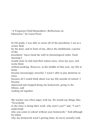 “A Forgotten Child Remembers: Reflections on
Education.” by Laura Perez
In 5th grade, I was able to recite all of the presidents. I sat at a
corner desk
by the door, and in front of me, above the chalkboard, a poster
of the
presidents’ faces lined the wall in chronological order. Each
morning I
would come in and read their names once, close my eyes, and
recite them
without peeking. However, in the middle of that year, my life at
home
became increasingly stressful. I wasn’t able to pay attention in
class,
because all I could think about was my life outside of school. I
became
depressed and stopped doing my homework, going to the
library, and
reading all together.
My teacher was often angry with me. He would say things like,
“Everybody
in the class is doing their work, why aren’t you?” and, “I can’t
understand
why you come to school without your homework.” And although
he asked
why my homework wasn’t getting done, he never actually took
 