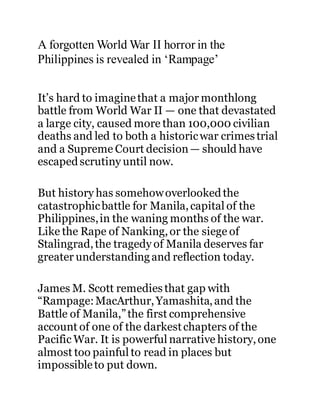 A forgotten World War II horror in the
Philippines is revealed in ‘Rampage’
It’s hard to imaginethat a major monthlong
battle from World War II — one that devastated
a large city, caused more than 100,000 civilian
deaths and led to both a historicwar crimes trial
and a Supreme Court decision— should have
escapedscrutiny until now.
But history has somehowoverlookedthe
catastrophicbattle for Manila,capital of the
Philippines,in the waning months of the war.
Like the Rape of Nanking,or the siege of
Stalingrad,the tragedy of Manila deserves far
greater understandingand reflection today.
James M. Scott remedies that gap with
“Rampage:MacArthur,Yamashita,and the
Battle of Manila,”the first comprehensive
account of one of the darkestchapters of the
Pacific War. It is powerful narrative history,one
almost too painful to read in places but
impossibleto put down.
 