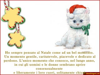 Ho sempre pensato al Natale come ad un bel momento.  Un momento gentile, caritatevole, piacevole e dedicato al perdono. L’unico momento che conosco, nel lungo anno,  in cui gli uomini e le donne sembrano aprire consensualmente  e liberamente i loro cuori, solitamente chiusi. C. Dickens 