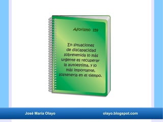 José María Olayo olayo.blogspot.com
En situaciones
de discapacidad
sobrevenida lo más
urgente es recuperar
la autoestima, y lo
más importante,
sostenerla en el tiempo.
Aforismo 159
 