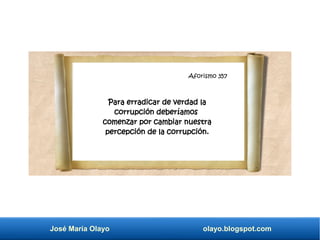 Aforismo 345
José María Olayo olayo.blogspot.com
Aforismo 357
Para erradicar de verdad la
corrupción deberíamos
comenzar por cambiar nuestra
percepción de la corrupción.
 