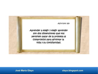 Aforismo 345
José María Olayo olayo.blogspot.com
Aforismo 364
Aprender a elegir y elegir aprender
son dos dimensiones que nos
permiten pasar de la promesa al
compromiso para afrontar la
vida y su cotidianidad.
 