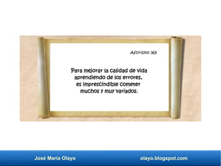 Aforismo 345
José María Olayo olayo.blogspot.com
Aforismo 369
Para mejorar la calidad de vida
aprendiendo de los errores,
es imprescindible cometer
muchos y muy variados.
 