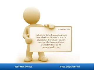 José María Olayo olayo.blogspot.com
Aforismo 599
La historia de la discapacidad está
atestada de eruditos en el arte de
interpretar, desvirtuar y diferir,
a su capricho, las necesidades
y características de un
supuesto colectivo.
 