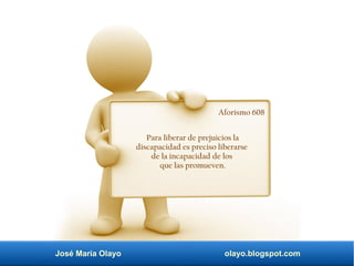 José María Olayo olayo.blogspot.com
Aforismo 608
Para liberar de prejuicios la
discapacidad es preciso liberarse
de la incapacidad de los
que las promueven.
 