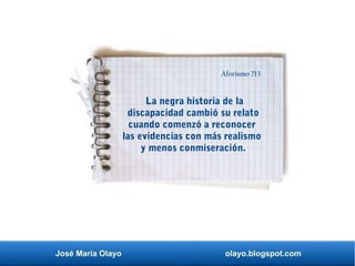 José María Olayo olayo.blogspot.com
La negra historia de la
discapacidad cambió su relato
cuando comenzó a reconocer
las evidencias con más realismo
y menos conmiseración.
Aforismo 713
 