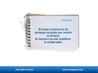 José María Olayo olayo.blogspot.com
El mayor esfuerzo de las
personas excluidas por revertir
su historia
de horrores ha sido modificar
la verdad dada.
Aforismo 714
 