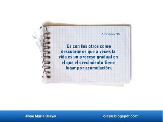 José María Olayo olayo.blogspot.com
Es con los otros como
descubrimos que a veces la
vida es un proceso gradual en
el que el crecimiento tiene
lugar por acumulación.
Aforismo 716
 