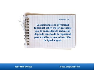 José María Olayo olayo.blogspot.com
Las personas con diversidad
funcional saben mejor que nadie
que la capacidad de seducción
depende mucho de la capacidad
para establecer una interacción
de igual a igual.
Aforismo 718
 