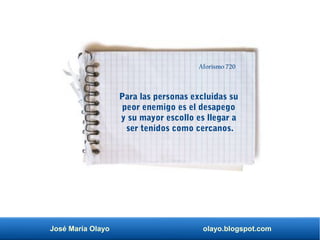 José María Olayo olayo.blogspot.com
Para las personas excluidas su
peor enemigo es el desapego
y su mayor escollo es llegar a
ser tenidos como cercanos.
Aforismo 720
 