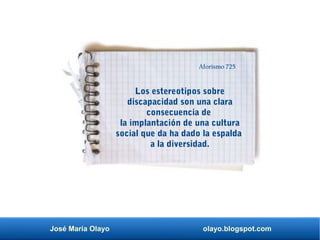 José María Olayo olayo.blogspot.com
Los estereotipos sobre
discapacidad son una clara
consecuencia de
la implantación de una cultura
social que da ha dado la espalda
a la diversidad.
Aforismo 725
 