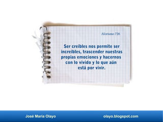 José María Olayo olayo.blogspot.com
Ser creíbles nos permite ser
increíbles, trascender nuestras
propias emociones y hacernos
con lo vivido y lo que aún
está por vivir.
Aforismo 726
 
