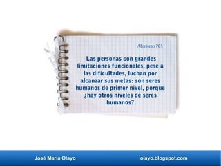 José María Olayo olayo.blogspot.com
Las personas con grandes
limitaciones funcionales, pese a
las dificultades, luchan por
alcanzar sus metas: son seres
humanos de primer nivel, porque
¿hay otros niveles de seres
humanos?
Aforismo 703
 