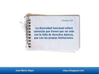 José María Olayo olayo.blogspot.com
La diversidad funcional refiere
carencias que tienen que ver más
con la falta de derechos básicos,
que con las propias limitaciones.
Aforismo 704
 