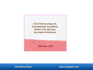 José María Olayo olayo.blogspot.com
Aforismo 1371
En las historia antigua de
la discapacidad, las palabras
hicieron más daño que
las propias limitaciones.
 