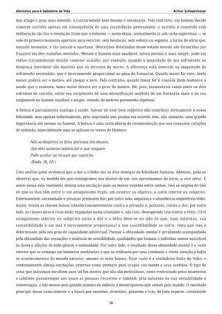 Aforismos para a Sabedoria de Vida Arthur Schopenhauer
mal atinge o grau mais elevado, a contrariedade nem mesmo é necessária. Pelo contrário, um homem decide
cometer suicídio apenas em consequência de uma insatisfação permanente; o suicídio é cometido com
deliberação tão fria e resolução firme que o enfermo — nesta etapa, normalmente já sob certa supervisão — se
vale do primeiro momento oportuno para recorrer, sem hesitação, sem esforço ou espanto, à forma de alívio que,
naquele momento, é tão natural e oportuna. Descrições detalhadas desse estado mental são fornecidas por
Esquirol em Des maladies mentales. Mesmo o homem mais saudável, talvez mesmo o mais alegre, pode em
certas circunstâncias decidir cometer suicídio, por exemplo, quando a magnitude de seu sofrimento ou
desgraça inevitável são maiores que os terrores da morte. A diferença está somente na magnitude do
sofrimento necessário, que é inversamente proporcional ao grau de δυσκολία. Quanto maior for esse, tanto
menor poderá ser o motivo, até chegar a zero. Pelo contrário, quanto maior for o εὐκολία [bom humor] e a
saúde que o sustenta, tanto maior deverá ser o peso do motivo. Há, pois, inumeráveis casos entre os dois
extremos do suicídio, entre seu surgimento de uma intensificação mórbida de um δυσκολία inato e de seu
surgimento no homem saudável e alegre, oriundo de motivos puramente objetivos.
A beleza é parcialmente análoga à saúde. Apesar de esse bem subjetivo não contribuir diretamente à nossa
felicidade, mas apenas indiretamente, pela impressão que produz em outrem, tem, não obstante, uma grande
importância até mesmo ao homem. A beleza é uma carta aberta de recomendação que nos conquista corações
de antemão; especialmente aqui se aplicam os versos de Homero:
Não se despreza os dons gloriosos dos deuses,
Que eles somente podem dar e que ninguém
Pode aceitar ou recusar por capricho.
(Ilíada, III, 65.)
Uma análise geral evidencia que a dor e o tédio são os dois inimigos da felicidade humana. Ademais, pode-se
observar que, na medida em que conseguimos nos afastar de um, nos aproximamos do outro, e vice versa. E
assim nossa vida realmente denota uma oscilação mais ou menos violenta entre ambos. Isso se origina do fato
de que os dois têm entre si um antagonismo duplo, um exterior ou objetivo, e outro interior ou subjetivo.
Externamente, necessidade e privação produzem dor; por outro lado, segurança e abundância engendram tédio.
Assim, vemos as classes baixas lutando constantemente contra a privação e, portanto, contra a dor; por outro
lado, as classes altas e ricas estão engajadas numa constante e, não raro, desesperada luta contra o tédio. [1] O
antagonismo interior ou subjetivo entre a dor e o tédio deve-se ao fato de que, num indivíduo, sua
suscetibilidade a um mal é inversamente proporcional à sua suscetibilidade ao outro, visto que isso é
determinado pelo seu grau de capacidade intelectual. Porque a obtusidade mental é geralmente acompanhada
pela obtusidade das sensações e ausência de sensibilidade, qualidades que tornam o indivíduo menos suscetível
às dores e aflições de todo gênero e intensidade. Por outro lado, o resultado dessa obtusidade mental é o vazio
interior que se estampa em inúmeros semblantes e que se evidencia por uma constante e vívida atenção a todos
os acontecimentos do mundo exterior, mesmo os mais banais. Esse vazio é a verdadeira fonte do tédio, e
continuamente almeja excitações externas como pretexto para ocupar sua mente e seus sentidos. O tipo de
coisa que indivíduos escolhem para tal fim mostra que não são meticulosos, como evidenciado pelos miseráveis
e infelizes passatempos aos quais as pessoas recorrem e também pela natureza de sua sociabilidade e
conversação, e não menos pelo grande número de imbecis e mexeriqueiros que andam pelo mundo. O resultado
principal desse vazio interior é a busca por reuniões, diversões, prazeres e luxo de toda espécie, conduzindo
10
 