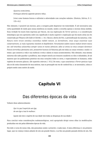 Aforismos para a Sabedoria de Vida Arthur Schopenhauer
Quocirca vivite fortes,
Fortiaque adversis opponite pectora rebus.
[vivei como homens bravos e enfrentai a adversidade com corações valentes. (Horácio, Sátiras, II. 2.
135—6.)]
Não obstante, é possível um excesso, pois a coragem pode degenerar em temeridade. É até necessária uma
certa quantidade de medo para nossa existência no mundo, sendo a covardia apenas o excesso dessa medida.
Essa verdade foi muito bem expressa por Bacon, em sua explicação do Terror panicus; e a consideração
etimológica que nos apresenta sobre seu significado é muito superior à explicação que há muito atrás nos foi
conservada por Plutarco (De Iside et Osiride, c. 14.). Bacon a deriva de Pan, a personificação da natureza, e diz:
Natura enim rerum omnibus viventibus indidit metum, ac formidinem, vitae atque essentiae suae
conservatricem, ac mala ingruentia vitantem et depellentem. Verumtamen eadem natura modum tenere nescia
est: sed timoribus salutaribus semper vanos et inanes admiscet; adeo ut omnia (si intus conspici darentur)
Panicis terroribus plenissima sint, praesertim humana [A Natureza pôs em todas as coisas viventes o medo e o
temor, que conserva a vida e sua essência e evita e afasta os maus acontecimentos. Não obstante, essa mesma
natureza não sabe guardar a prudência, mas sempre mescla aos tesouros saudáveis os vãos e infundados, de tal
maneira que (se pudéssemos penetrar em seus corações) todos os seres, e especialmente os humanos, estão
repletos de terrores pânicos. (De sapientia veterum, l. VI.)]. De resto, o que caracteriza o Terror panicus é que
não se dá conta claramente de seus motivos, mas os pressupõe em vez de conhecê-los; e, se necessário, coloca o
próprio medo como motivo do medo.
Capítulo VI
Das diferentes épocas da vida
Voltaire disse admiravelmente:
Qui n’a pas l’esprit de son âge,
de son âge a tout le malheur.
[quem não tem o espírito de sua idade tem todas as desgraças de sua idade.]
Para concluir estas considerações eudemonológicas, será apropriado dirigir nosso olhar às modificações
produzidas em nós pelas diferentes épocas da vida.
Em todo o curso de nossa vida, não possuímos senão o presente, e nada mais. A única diferença é, em primeiro
lugar, que no começo vemos adiante de nós um grande futuro, e ao fim um grande passado detrás de nós. Em
100
 