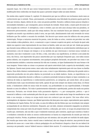Aforismos para a Sabedoria de Vida Arthur Schopenhauer
segundo lugar, há o fato de que nosso temperamento, porém nunca nosso caráter, sofre uma série de
modificações bem conhecidas em função das quais o presente sempre exibe um matiz distinto.
Em minha obra capital (volume II, capítulo 31) demonstrei por que na infância nos inclinamos muito mais ao
conhecimento que à vontade. Nisso, precisamente, se fundamenta essa felicidade da primeira quarta parte da
vida que veremos, depois, detrás de nós, como um paraíso perdido. Durante a infância temos poucas relações e
necessidades limitadas e, por conseguinte, pouca excitação da vontade. Desse modo, a maior parte de nosso ser
está ocupada em conhecer. A inteligência, como o cérebro, que aos sete anos alcança toda sua grandeza, se
desenvolve precocemente, ainda que não esteja madura. Em sua constante busca por alimento, explora por
completo um mundo cuja existência ainda é nova, em que tudo, absolutamente tudo está revestido do verniz
brilhante que lhe confere o encanto da novidade. Daí decorre que nossos anos de infância são uma poesia
ininterrupta. Porque a natureza essencial da poesia, como de todas as artes, consiste em perceber em cada
coisa isolada a ideia platônica, isto é, o essencial e o que é comum à espécie em geral, em função da qual cada
objeto nos aparece como representante de sua classe ou família, onde um caso vale por mil. Ainda que pareça
que durante nossa infância não nos ocupamos com nada além dos objetos ou acontecimentos individuais que se
apresentam a nós de tempos em tempos e só na medida em que interessam e excitam nossa vontade no
momento, esse não é realmente o caso. De fato, a vida, com toda a sua significância, se oferece a nós ainda tão
nova, tão fresca, com impressões tão pouco amortecidas por sua repetição frequente que, com todos nossos
gestos infantis, nos ocupamos secretamente, sem qualquer propósito declarado, em perceber nas cenas e nos
acontecimentos isolados a natureza essencial da vida em si mesma, os tipos fundamentais de suas formas e de
suas imagens. Vemos todas as coisas e as pessoas sub specie aeternitatis [sob o aspecto da eternidade], como
diz Spinoza. Quanto mais jovens somos, mais cada coisa isoladamente representa para nós sua classe ou família
inteira. Esse efeito diminui constantemente ano a ano, e isso é o que determina a diferença tão grande entre a
impressão produzida em nós pelos objetos na juventude ou na idade madura. Assim, as experiências e os
conhecimentos adquiridos durante a infância e a primeira juventude tornam-se depois os tipos constantes e as
rubricas de todas as experiências e conhecimentos posteriores, as categorias, por assim dizer, sob as quais
classificamos tudo o que encontramos mais tarde, apesar de que nem sempre nos damos conta disso. [1] Desse
modo, o fundamento sólido de nossa visão de mundo, sua profundidade ou sua superficialidade, é formado
durante os anos de infância. Tal visão é posteriormente elaborada e aperfeiçoada, porém não muda nos pontos
essenciais. Portanto, em virtude dessa visão puramente objetiva — e, por conseguinte, poética — que é
essencial à infância e está sustentada pelo fato de que a vontade está ainda muito longe de manifestar-se com
toda a sua energia, a criança se ocupa muito mais em conhecer que em querer. Daí esse olhar sério,
contemplativo de algumas crianças, que Rafael aproveitou tão bem para seus anjos, especialmente para aqueles
da Madonna da Capela Sistina. Por tal razão, os anos de infância são tão felizes que sua recordação vem sempre
acompanhada de um doloroso sentimento. Enquanto, por um lado, estamos seriamente engajados na primeira
compreensão das coisas por meio da percepção intuitiva, a educação, por outro, se ocupa em proporcionar-nos
noções que, entretanto, não nos dão o que é realmente essencial; pelo contrário, aquilo que constitui o fundo e
o verdadeiro conteúdo de todos os nossos conhecimentos se baseia na compreensão do mundo por meio da
percepção intuitiva. Porém, só podemos alcançá-la por nós mesmos; não nos pode ser instilada de modo algum.
Daí resulta que nosso valor, tanto o moral como o intelectual, não nos chega do exterior, mas provém do mais
profundo de nosso ser; e nem toda a ciência pedagógica de um Pestalozzi chegaria a fazer de um imbecil de
nascença um pensador: nunca! Imbecil nasceu e imbecil deve morrer. É a natureza profunda e intensa desse
101
 