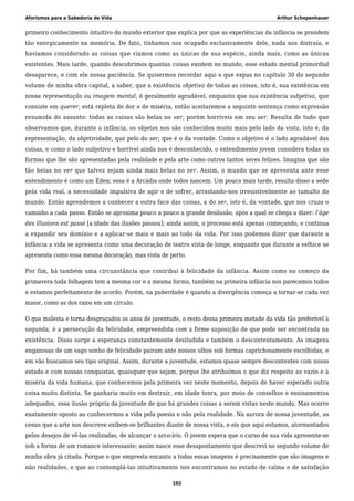 Aforismos para a Sabedoria de Vida Arthur Schopenhauer
primeiro conhecimento intuitivo do mundo exterior que explica por que as experiências da infância se prendem
tão energicamente na memória. De fato, tínhamos nos ocupado exclusivamente dele, nada nos distraía, e
havíamos considerado as coisas que víamos como as únicas de sua espécie, ainda mais, como as únicas
existentes. Mais tarde, quando descobrimos quantas coisas existem no mundo, esse estado mental primordial
desaparece, e com ele nossa paciência. Se quisermos recordar aqui o que expus no capítulo 30 do segundo
volume de minha obra capital, a saber, que a existência objetiva de todas as coisas, isto é, sua existência em
nossa representação ou imagem mental, é geralmente agradável, enquanto que sua existência subjetiva, que
consiste em querer, está repleta de dor e de miséria, então aceitaremos a seguinte sentença como expressão
resumida do assunto: todas as coisas são belas no ver, porém horríveis em seu ser. Resulta de tudo que
observamos que, durante a infância, os objetos nos são conhecidos muito mais pelo lado da vista, isto é, da
representação, da objetividade, que pelo do ser, que é o da vontade. Como o objetivo é o lado agradável das
coisas, e como o lado subjetivo e horrível ainda nos é desconhecido, o entendimento jovem considera todas as
formas que lhe são apresentadas pela realidade e pela arte como outros tantos seres felizes. Imagina que são
tão belas no ver que talvez sejam ainda mais belas no ser. Assim, o mundo que se apresenta ante esse
entendimento é como um Éden; essa é a Arcádia onde todos nascem. Um pouco mais tarde, resulta disso a sede
pela vida real, a necessidade impulsiva de agir e de sofrer, arrastando-nos irresistivelmente ao tumulto do
mundo. Então aprendemos a conhecer a outra face das coisas, a do ser, isto é, da vontade, que nos cruza o
caminho a cada passo. Então se aproxima pouco a pouco a grande desilusão, após a qual se chega a dizer: l’âge
des illusions est passé [a idade das ilusões passou]; ainda assim, o processo está apenas começando, e continua
a expandir seu domínio e a aplicar-se mais e mais ao todo da vida. Por isso podemos dizer que durante a
infância a vida se apresenta como uma decoração de teatro vista de longe, enquanto que durante a velhice se
apresenta como essa mesma decoração, mas vista de perto.
Por fim, há também uma circunstância que contribui à felicidade da infância. Assim como no começo da
primavera toda folhagem tem a mesma cor e a mesma forma, também na primeira infância nos parecemos todos
e estamos perfeitamente de acordo. Porém, na puberdade é quando a divergência começa a tornar-se cada vez
maior, como as dos raios em um círculo.
O que molesta e torna desgraçados os anos de juventude, o resto dessa primeira metade da vida tão preferível à
segunda, é a persecução da felicidade, empreendida com a firme suposição de que pode ser encontrada na
existência. Disso surge a esperança constantemente desiludida e também o descontentamento. As imagens
enganosas de um vago sonho de felicidade pairam ante nossos olhos sob formas caprichosamente escolhidas, e
em vão buscamos seu tipo original. Assim, durante a juventude, estamos quase sempre descontentes com nosso
estado e com nossas conquistas, quaisquer que sejam, porque lhe atribuímos o que diz respeito ao vazio e à
miséria da vida humana, que conhecemos pela primeira vez neste momento, depois de haver esperado outra
coisa muito distinta. Se ganharia muito em destruir, em idade tenra, por meio de conselhos e ensinamentos
adequados, essa ilusão própria da juventude de que há grandes coisas a serem vistas neste mundo. Mas ocorre
exatamente oposto ao conhecermos a vida pela poesia e não pela realidade. Na aurora de nossa juventude, as
cenas que a arte nos descreve exibem-se brilhantes diante de nossa vista, e eis que aqui estamos, atormentados
pelos desejos de vê-las realizadas, de alcançar o arco-íris. O jovem espera que o curso de sua vida apresente-se
sob a forma de um romance interessante; assim nasce esse desapontamento que descrevi no segundo volume de
minha obra já citada. Porque o que empresta encanto a todas essas imagens é precisamente que são imagens e
não realidades, e que ao contemplá-las intuitivamente nos encontramos no estado de calma e de satisfação
102
 