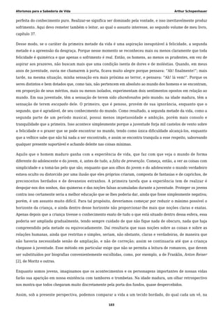 Aforismos para a Sabedoria de Vida Arthur Schopenhauer
perfeita do conhecimento puro. Realizar-se significa ser dominado pela vontade, e isso inevitavelmente produz
sofrimento. Aqui devo remeter também o leitor, ao qual o assunto interesse, ao segundo volume de meu livro,
capítulo 37.
Desse modo, se o caráter da primeira metade da vida é uma aspiração inesgotável à felicidade, a segunda
metade é a apreensão da desgraça. Porque nesse momento se reconheceu mais ou menos claramente que toda
felicidade é quimérica e que apenas o sofrimento é real. Então, os homens, ao menos os prudentes, em vez de
aspirar aos prazeres, não buscam mais que uma condição isenta de dores e de moléstias. Quando, em meus
anos de juventude, ouvia me chamarem à porta, ficava muito alegre porque pensava: “Ah! finalmente!”; mais
tarde, na mesma situação, minha sensação era mais próxima ao terror, e pensava: “Ah! lá vem!”. Porque os
seres distintos e bem dotados que, como tais, não pertencem em absoluto ao mundo dos homens e se encontram,
em proporção de seus méritos, mais ou menos isolados, experimentam dois sentimentos opostos em relação ao
mundo. Em sua juventude, têm a sensação de terem sido abandonados pelo mundo; na idade madura, têm a
sensação de terem escapado dele. O primeiro, que é penoso, provém de sua ignorância, enquanto que o
segundo, que é agradável, de seu conhecimento do mundo. Como resultado, a segunda metade da vida, como a
segunda parte de um período musical, possui menos impetuosidade e ambição, porém mais consolo e
tranquilidade que a primeira. Isso acontece simplesmente porque a juventude forja mil castelos de vento sobre
a felicidade e o prazer que se pode encontrar no mundo, tendo como única dificuldade alcançá-los, enquanto
que a velhice sabe que não há nada a ser encontrado, e assim se encontra tranquila a esse respeito, saboreando
qualquer presente suportável e achando deleite nas coisas mínimas.
Aquilo que o homem maduro ganha com a experiência de vida, que faz com que veja o mundo de forma
diferente do adolescente e do jovem, é, antes de tudo, a falta de prevenção. Começa, então, a ver as coisas com
simplicidade e a tomá-las pelo que são; enquanto que aos olhos do jovem e do adolescente o mundo verdadeiro
estava oculto ou distorcido por uma ilusão que eles próprios criaram, composta de fantasias e de caprichos, de
preconceitos herdados e de devaneios estranhos. A primeira tarefa que a experiência tem de realizar é
despojar-nos dos sonhos, das quimeras e das noções falsas acumuladas durante a juventude. Proteger os jovens
contra isso certamente seria a melhor educação que se lhes poderia dar, ainda que fosse simplesmente negativa;
porém, é um assunto muito difícil. Para tal propósito, deveríamos começar por reduzir o máximo possível o
horizonte da criança, e ainda dentro desse horizonte não proporcionar-lhe mais que noções claras e exatas.
Apenas depois que a criança tivesse o conhecimento exato de tudo o que está situado dentro dessa esfera, essa
poderia ser ampliada gradualmente, tendo sempre cuidado de que não fique nada de obscuro, nada que haja
compreendido pela metade ou equivocadamente. Daí resultaria que suas noções sobre as coisas e sobre as
relações humanas, ainda que restritas e simples, seriam, não obstante, claras e verdadeiras, de maneira que
não haveria necessidade senão de ampliação, e não de correção; assim se continuaria até que a criança
chegasse à juventude. Esse método em particular exige que não se permita a leitura de romances, que devem
ser substituídos por biografias convenientemente escolhidas, como, por exemplo, a de Franklin, Anton Reiser
[2], de Moritz e outras.
Enquanto somos jovens, imaginamos que os acontecimentos e os personagens importantes de nossas vidas
farão sua aparição em nossa existência com tambores e trombetas. Na idade madura, um olhar retrospectivo
nos mostra que todos chegaram muito discretamente pela porta dos fundos, quase despercebidos.
Assim, sob a presente perspectiva, podemos comparar a vida a um tecido bordado, do qual cada um vê, na
103
 