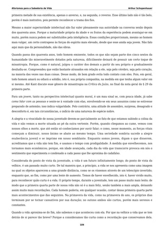 Aforismos para a Sabedoria de Vida Arthur Schopenhauer
primeira metade de sua existência, apenas o anverso, e, na segunda, o reverso. Esse último lado não é tão belo,
porém é mais instrutivo, pois permite reconhecer a trama dos fios.
Mesmo a maior superioridade intelectual não faz valer plenamente sua autoridade na conversa senão depois
dos quarenta anos. Porque a maturidade própria da idade e os frutos da experiência podem avantajar-se em
muito, porém nunca podem ser substituídos pela inteligência. Essas condições proporcionam, mesmo ao homem
mais vulgar, um certo contrapeso às forças do espírito mais elevado, desde que esse ainda seja jovem. Não falo
aqui mais que da personalidade, não das obras.
Quando passa dos quarenta anos, todo homem eminente, todos os que não sejam parte dos cinco sextos da
humanidade tão miseravelmente dotados pela natureza, dificilmente deixará de possuir um certo toque de
misantropia. Porque, como é natural, julgou o caráter dos demais a partir do seu próprio e gradualmente
desiludiu-se. Compreendeu que estão bastante atrasados em relação a ele, seja pelo cérebro, seja pelo coração,
na maioria das vezes nas duas coisas. Desse modo, de bom grado evita todo contato com eles. Pois, em geral,
todo homem amará ou odiará a solidão, isto é, sua própria companhia, na medida em que tenha algum valor em
si mesmo. Até Kant discute esse gênero de misantropia na Crítica do Juízo, no final da nota geral do § 29 da
primeira parte.
Para um jovem, tanto na perspectiva intelectual quanto moral, é um mau sinal se, com pouca idade, já sabe
como lidar com as pessoas e sente-se à vontade com elas, envolvendo-se em seus assuntos como se estivesse
preparado de antemão; isso indica vulgaridade. Pelo contrário, uma atitude de assombro, surpresa, desagrado e
desconforto é, em tais circunstâncias, o indício de uma natureza de espécie nobre.
A alegria e a vivacidade de nossa juventude devem-se parcialmente ao fato de que estamos subindo a colina da
vida e não vemos a morte situada ao pé da outra vertente. Porém, quando chegamos ao cume, vemos com
nossos olhos a morte, que até então só conhecíamos por ouvir falar; e como, nesse momento, as forças vitais
começam a diminuir, nosso ânimo se abate ao mesmo tempo. Uma seriedade sombria sucede a alegre
exuberância juvenil e se imprime em nosso semblante. Enquanto somos jovens, digam o que disserem,
acreditamos que a vida não tem fim, e usamos o tempo com prodigalidade. À medida que envelhecemos, nos
tornamos mais econômicos; porque, em idade avançada, cada dia da vida que transcorre provoca em nós o
sentimento que experimenta o condenado a cada passo que lhe aproxima do cadafalso.
Considerada do ponto de vista da juventude, a vida é um futuro infinitamente longo; do ponto de vista da
velhice, é um passado muito curto. De tal maneira que, a princípio, a vida se nos apresenta como uma imagem
na qual os objetos aparecem a uma grande distância, como se os víssemos através de um telescópio invertido;
enquanto que, ao fim, como por uma lente de aumento. Temos de haver envelhecido, isto é, haver vivido muito,
para reconhecer quão curta é a vida. O próprio tempo, durante a juventude, tem um passo muito mais lento; de
modo que a primeira quarta parte de nossa vida não só é a mais feliz, senão também a mais ampla, deixando
assim muito mais recordações. Cada homem poderia, em qualquer ocasião, contar dessa primeira quarta parte
mais acontecimentos que das seguintes. Na primavera da vida, como na primavera do ano, os próprios dias
terminam por se tornar cansativos por sua duração; no outono ambos são curtos, porém mais serenos e
constantes.
Quando a vida aproxima-se do fim, não sabemos o que aconteceu com ela. Por que na velhice a vida que se tem
detrás de si parece tão breve? Porque a consideramos tão curta como a recordação que conservamos dela.
104
 