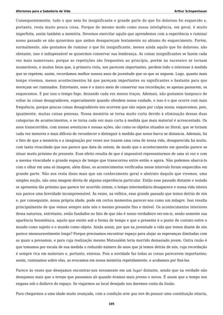 Aforismos para a Sabedoria de Vida Arthur Schopenhauer
Consequentemente, tudo o que nela foi insignificante e grande parte do que foi doloroso foi esquecido e,
portanto, resta muito pouca coisa. Porque do mesmo modo como nossa inteligência, em geral, é muito
imperfeita, assim também a memória. Devemos exercitar aquilo que aprendemos com a experiência e ruminar
nosso passado se não quisermos que ambos desapareçam lentamente no abismo do esquecimento. Porém,
normalmente, não gostamos de ruminar o que foi insignificante, menos ainda aquilo que foi doloroso; não
obstante, isso é indispensável se quisermos conservar sua lembrança. As coisas insignificantes se fazem cada
vez mais numerosas; porque as repetições são frequentes ao princípio, porém no sucessivo se tornam
inumeráveis, e muitos fatos que, à primeira vista, nos parecem importantes, perdem todo o interesse à medida
que se repetem; assim, recordamos melhor nossos anos de juventude que os que se seguem. Logo, quanto mais
tempo vivemos, menos acontecimentos há que pareçam importantes ou significantes o bastante para que
mereçam ser ruminados. Entretanto, esse é o único meio de conservar sua recordação; se apenas passarem, os
esquecemos. E por isso o tempo foge, deixando cada vez menos traços. Ademais, não gostamos tampouco de
voltar às coisas desagradáveis, especialmente quando ofendem nossa vaidade, e isso é o que ocorre com mais
frequência, porque poucas coisas desagradáveis nos ocorrem que não sejam por culpa nossa; esquecemos, pois,
igualmente, muitas coisas penosas. Nossa memória se torna muito curta devido à eliminação dessas duas
categorias de acontecimentos, e se torna cada vez mais curta à medida que mais material é acrescentado. Os
anos transcorridos, com nossas aventuras e nossas ações, são como os objetos situados no litoral, que se tornam
cada vez menores e mais difíceis de reconhecer e distinguir à medida que nosso barco se distancia. Ademais, há
o fato de que a memória e a imaginação por vezes nos trazem uma cena de nossa vida, desaparecida há muito,
com tanta vivacidade que nos parece que data de ontem; de modo que o acontecimento em questão parece se
situar muito próximo do presente. Esse efeito resulta de que é impossível representarmos de uma só vez e com
a mesma vivacidade o grande espaço de tempo que transcorreu entre então e agora. Não podemos abarcá-lo
com o olhar em uma só imagem; além disso, os acontecimentos verificados nesse intervalo foram esquecidos em
grande parte. Não nos resta disso mais que um conhecimento geral e abstrato daquilo que vivemos, uma
simples noção, não uma imagem direta de alguma experiência particular. Então esse passado distante e isolado
se apresenta tão próximo que parece ter ocorrido ontem; o tempo intermediário desaparece e nossa vida inteira
nos parece uma brevidade incompreensível. Às vezes, na velhice, esse grande passado que temos detrás de nós
e, por conseguinte, nossa própria idade, pode em certos momentos parecer-nos como um milagre. Isso resulta
principalmente de que vemos sempre ante nós o mesmo presente fixo e imóvel. Os acontecimentos interiores
dessa natureza, entretanto, estão fundados no fato de que não é nosso verdadeiro ser-em-si, senão somente sua
aparência fenomênica, aquilo que existe sob a forma de tempo e que o presente é o ponto de contato entre o
mundo como sujeito e o mundo como objeto. Ainda assim, por que na juventude a vida que temos diante de nós
parece imensuravelmente longa? Porque precisamos encontrar espaço para alojar as esperanças ilimitadas com
as quais a povoamos, e para cuja realização mesmo Matusalém teria morrido demasiado jovem. Outra razão é
que tomamos por escala de sua medida o reduzido número de anos que já temos detrás de nós, cuja recordação
é sempre rica em materiais e, portanto, extensa. Pois a novidade faz todas as coisas parecerem importantes;
assim, ruminamos sobre elas, as evocamos em nossa memória repetidamente, e acabamos por fixá-las.
Parece às vezes que desejamos encontrar-nos novamente em um lugar distante, sendo que na verdade não
desejamos mais que o tempo que passamos ali quando éramos mais jovens e novos. É assim que o tempo nos
engana sob o disfarce do espaço. Se viajarmos ao local desejado nos daremos conta da ilusão.
Para chegarmos a uma idade muito avançada, com a condição sine qua non de possuir uma constituição intacta,
105
 