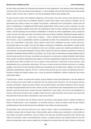 Aforismos para a Sabedoria de Vida Arthur Schopenhauer
há dois meios que podem ser ilustrados pela queima de duas lamparinas. Uma queima muito tempo porque,
com pouco óleo, tem uma chama muito pequena; e a outra também, pois tem óleo suficiente para uma grande
chama. O óleo é a força vital, a chama é o uso dela de qualquer modo ou para qualquer fim.
No que concerne a força vital, podemos compará-la, até os trinta e seis anos, aos que vivem dos juros de um
capital; o que se gasta hoje se reembolsa amanhã. A partir dessa idade, nossa posição é análoga à de um
aposentado que começa a gastar seu capital. No princípio, a diminuição não é perceptível; a maior parte do
gasto é reembolsado e o insignificante déficit passa despercebido. Porém, pouco a pouco, aumenta e se torna
aparente, e seu próprio aumento cresce dia a dia. Dissemina-se cada vez mais; cada hoje é mais pobre que cada
ontem, e não há esperança de um retorno à estabilidade. O declínio se acelera rapidamente, como a queda dos
corpos, até que não reste mais nada. Um homem está numa situação realmente lamentável quando ambos os
termos dessa comparação — a força vital e a riqueza — estão a caminho de desvanecerem simultaneamente.
Por tal razão, o amor à propriedade aumenta na proporção da idade. Em contrapartida, em nossos primeiros
anos, até a maioridade e algo além, somos, quanto à força vital, semelhante aos que, a partir dos juros,
acrescentam algo ao seu capital. Com isso não apenas as finanças se estabilizam, mas também o capital recebe
constantes acréscimos. Isso ocorre também às vezes com o dinheiro, graças aos cuidados previdentes de um
tutor honrado. Ó juventude afortunada! Ó triste velhice! Apesar de tudo isso, devemos economizar as forças da
juventude. Aristóteles observa (Política, livro último, cap. V) que entre os vencedores nos jogos olímpicos não se
encontra mais que dois ou três que, vencedores uma primeira vez como jovens, tenham triunfado como homens
feitos, porque os esforços prematuros que exigem os exercícios preparatórios esgotam de tal maneira as forças
que faltam mais tarde na idade viril. Isso se aplica à força muscular e ainda mais à força nervosa, cujas
manifestações são as produções intelectuais. Por isso os ingenia praecocia [talentos precoces], as crianças
prodígio, esses frutos de uma educação artificial que assombram em sua idade tenra, chegam a ser mais tarde
indivíduos perfeitamente vulgares. De fato, é mesmo muito possível que um excesso de aplicação precoce e
forçada ao estudo das línguas antigas seja a causa da posterior debilidade e infância intelectual que recaiu
sobre tantos sábios.
É notório que o caráter, na maioria dos homens, pareça adaptar-se mais particularmente a uma das idades da
vida, de maneira que nessa idade se apresenta sob seu aspecto mais favorável. Uns são pessoas amáveis
durante a juventude, e depois isso passa. Outros, em sua idade madura, são homens enérgicos e ativos, mas que
em idade avançada perdem todo seu valor. Outros, por fim, se apresentam mais vantajosamente em sua velhice,
durante a qual são mais doces, porque têm mais experiência e mais calma. Isso ocorre com frequência na
França, e deve provir do fato de que o próprio caráter tem em si algo de juvenil, viril ou senil, com o qual uma
fase particular de nossas vidas se harmoniza ou age como corretivo.
Assim como em um barco não nos damos conta de sua marcha senão porque vemos os objetos situados no
litoral se distanciarem e, por conseguinte, se tornarem menores, assim nos damos conta de que estamos
envelhecendo por meio do fato de que até os indivíduos mais velhos nos parecem jovens.
Já discutimos como e por que tudo que se viu, todas as ações e todos os acontecimentos, à medida que se
envelhece, deixam cada vez menos traços. Nesse sentido, pode-se afirmar que a juventude é a única idade em
que vivemos com plena consciência, e que na velhice só se tem uma consciência parcial da vida. Quanto mais
velhos nos tornamos, menos conscientemente vivemos; os objetos passam com rapidez diante de nós sem
deixar-nos impressão, assim como os objetos de arte depois de os termos visto mil vezes. Fazemos a tarefa que
106
 