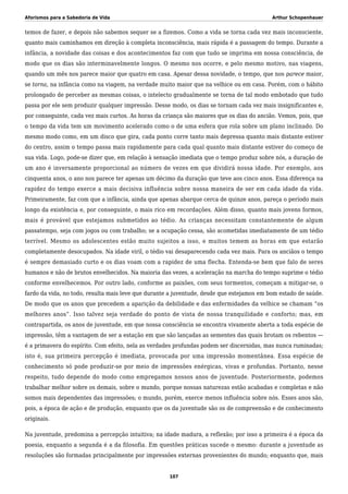 Aforismos para a Sabedoria de Vida Arthur Schopenhauer
temos de fazer, e depois não sabemos sequer se a fizemos. Como a vida se torna cada vez mais inconsciente,
quanto mais caminhamos em direção à completa inconsciência, mais rápida é a passagem do tempo. Durante a
infância, a novidade das coisas e dos acontecimentos faz com que tudo se imprima em nossa consciência, de
modo que os dias são interminavelmente longos. O mesmo nos ocorre, e pelo mesmo motivo, nas viagens,
quando um mês nos parece maior que quatro em casa. Apesar dessa novidade, o tempo, que nos parece maior,
se torna, na infância como na viagem, na verdade muito maior que na velhice ou em casa. Porém, com o hábito
prolongado de perceber as mesmas coisas, o intelecto gradualmente se torna de tal modo embotado que tudo
passa por ele sem produzir qualquer impressão. Desse modo, os dias se tornam cada vez mais insignificantes e,
por conseguinte, cada vez mais curtos. As horas da criança são maiores que os dias do ancião. Vemos, pois, que
o tempo da vida tem um movimento acelerado como o de uma esfera que rola sobre um plano inclinado. Do
mesmo modo como, em um disco que gira, cada ponto corre tanto mais depressa quanto mais distante estiver
do centro, assim o tempo passa mais rapidamente para cada qual quanto mais distante estiver do começo de
sua vida. Logo, pode-se dizer que, em relação à sensação imediata que o tempo produz sobre nós, a duração de
um ano é inversamente proporcional ao número de vezes em que dividirá nossa idade. Por exemplo, aos
cinquenta anos, o ano nos parece ter apenas um décimo da duração que teve aos cinco anos. Essa diferença na
rapidez do tempo exerce a mais decisiva influência sobre nossa maneira de ser em cada idade da vida.
Primeiramente, faz com que a infância, ainda que apenas abarque cerca de quinze anos, pareça o período mais
longo da existência e, por conseguinte, o mais rico em recordações. Além disso, quanto mais jovens formos,
mais é provável que estejamos submetidos ao tédio. As crianças necessitam constantemente de algum
passatempo, seja com jogos ou com trabalho; se a ocupação cessa, são acometidas imediatamente de um tédio
terrível. Mesmo os adolescentes estão muito sujeitos a isso, e muitos temem as horas em que estarão
completamente desocupados. Na idade viril, o tédio vai desaparecendo cada vez mais. Para os anciãos o tempo
é sempre demasiado curto e os dias voam com a rapidez de uma flecha. Entenda-se bem que falo de seres
humanos e não de brutos envelhecidos. Na maioria das vezes, a aceleração na marcha do tempo suprime o tédio
conforme envelhecemos. Por outro lado, conforme as paixões, com seus tormentos, começam a mitigar-se, o
fardo da vida, no todo, resulta mais leve que durante a juventude, desde que estejamos em bom estado de saúde.
De modo que os anos que precedem a aparição da debilidade e das enfermidades da velhice se chamam “os
melhores anos”. Isso talvez seja verdade do ponto de vista de nossa tranquilidade e conforto; mas, em
contrapartida, os anos de juventude, em que nossa consciência se encontra vivamente aberta a toda espécie de
impressão, têm a vantagem de ser a estação em que são lançadas as sementes das quais brotam os rebentos —
é a primavera do espírito. Com efeito, nela as verdades profundas podem ser discernidas, mas nunca ruminadas;
isto é, sua primeira percepção é imediata, provocada por uma impressão momentânea. Essa espécie de
conhecimento só pode produzir-se por meio de impressões enérgicas, vivas e profundas. Portanto, nesse
respeito, tudo depende do modo como empregamos nossos anos de juventude. Posteriormente, podemos
trabalhar melhor sobre os demais, sobre o mundo, porque nossas naturezas estão acabadas e completas e não
somos mais dependentes das impressões; o mundo, porém, exerce menos influência sobre nós. Esses anos são,
pois, a época de ação e de produção, enquanto que os da juventude são os de compreensão e de conhecimento
originais.
Na juventude, predomina a percepção intuitiva; na idade madura, a reflexão; por isso a primeira é a época da
poesia, enquanto a segunda é a da filosofia. Em questões práticas sucede o mesmo: durante a juventude as
resoluções são formadas principalmente por impressões externas provenientes do mundo; enquanto que, mais
107
 