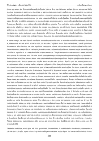 Aforismos para a Sabedoria de Vida Arthur Schopenhauer
tarde, as ações são determinadas pela reflexão. Isso se deve parcialmente ao fato de que apenas na idade
madura os casos de percepção intuitiva se apresentam em número suficiente para permitir que sejam
classificados segundo as ideias que representam — um processo que, por sua vez, faz com que tais ideias sejam
compreendidas mais completamente em toda a sua significância, sendo fixada e determinada sua quantidade
exata de valor e crédito; enquanto, ao mesmo tempo, acostumou-se às impressões produzidas pelos vários
fenômenos da vida, e seus efeitos sobre si já não são os mesmos. Pelo contrário, na juventude a impressão da
percepção intuitiva, o aspecto exterior das coisas, especialmente nos cérebros vivos e imaginativos, é tão
poderosa que consideram o mundo como um quadro. Desse modo, preocupam-se com a espécie de figura que
esculpem nele muito mais que com a disposição interior que desperta, moral e intelectualmente. Isso já se
revela na vaidade pessoal e no gosto por roupas finas, que são características dos indivíduos jovens.
A maior energia e a mais elevada tensão de nossas forças intelectuais se manifestam indubitavelmente durante
a juventude e até os trinta e cinco anos, no máximo. A partir dessa época diminuem, ainda que muito
lentamente. Não obstante, os anos seguintes e mesmo a velhice não carecem de compensações intelectuais.
Nesse momento a experiência e a instrução se tornaram realmente abundantes; tivemos tempo e ocasião para
considerar e ponderar as coisas sob todos os seus aspectos. Comparamos uma coisa com outra e descobrimos
seus pontos de contato e seus vínculos, sendo que apenas agora compreendemos suas relações corretamente.
Tudo está esclarecido e, assim, temos uma compreensão muito mais profunda daquilo que já conhecíamos em
nossa juventude, porque para cada noção temos muito mais provas. Aquilo que, em nossa juventude,
acreditávamos saber, na idade madura sabemos realmente; além disso, efetivamente sabemos mais e possuímos
um conhecimento coerente e consistente, que foi explorado em todas as direções. Em nossa juventude, pelo
contrário, nosso saber é sempre defeituoso e fragmentário. Apenas o homem que chegou a uma idade muito
avançada terá uma ideia completa e consistente da vida; pois sua vista a abarca em seu todo e em seu curso
natural, e, sobretudo, não a vê como os demais, unicamente do lado de entrada, mas também do lado de saída.
Desse modo, em especial, reconhece plenamente sua nulidade, enquanto que os demais ainda estão envolvidos
pela ideia errônea de que, no fim, tudo dará certo. Em contrapartida, durante a juventude, há mais concepção, e
segue-se que somos capazes de produzir mais com o pouco que conhecemos; porém, na idade madura, temos
mais discernimento, mais penetração e profundidade. Um espírito privilegiado, já em sua juventude, adquire o
material de seu conhecimento, de suas opiniões originais e fundamentais, isto é, de tudo aquilo que está
destinado a dar como presente ao mundo; porém apenas muitos anos depois se torna mestre de seu assunto.
Verificaremos, desse modo, que na maioria das vezes os grandes escritores não produziram suas obras mestras
senão por volta dos cinquenta anos. Não obstante, a juventude permanece como a raiz da árvore do
conhecimento, ainda que seja a copa da árvore que produz os frutos. Porém, assim como cada época, ainda a
mais lastimável, acredita-se muito mais sábia que todas as que a precederam, de igual maneira a cada idade o
homem se crê superior ao que era; entretanto, em ambos os casos, muitas vezes estamos equivocados. Durante
os anos de crescimento físico, quando aumentamos diariamente em forças intelectuais e em conhecimento,
torna-se um hábito que o hoje veja o ontem com desprezo. Esse costume se arraiga e permanece ainda quando
a decadência das forças intelectuais já começou e o hoje deveria olhar o ontem com reverência e respeito.
Assim, comumente subestimamos não apenas as produções, mas também os juízos dos nossos anos de
juventude. [3]
Devemos notar que, ainda que, em suas qualidades fundamentais, o entendimento ou cérebro, assim como o
caráter ou o coração, sejam inatos, o primeiro não permanece de modo algum tão inalterável quanto o último.
108
 
