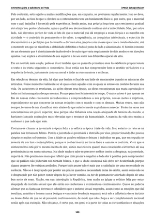 Aforismos para a Sabedoria de Vida Arthur Schopenhauer
Pelo contrário, está sujeito a muitas modificações que, em conjunto, se produzem regularmente. Isso se deve,
por um lado, ao fato de que o cérebro ou o entendimento tem um fundamento físico e, por outro, que o material
com o qual trabalha é fornecido pela experiência. Sendo assim, sua própria força tem um crescimento gradual
até atingir seu ponto culminante, após o qual há seu decrescimento contínuo até a imbecilidade. Mas, por outro
lado, não devemos perder de vista o fato de que o material que dá emprego a essas forças e as mantêm em
atividade — o conteúdo do pensamento e do saber, a experiência, as conquistas intelectuais, o exercício do
discernimento e a perfeição que daí resulta — formam elas próprias uma massa que cresce constantemente, até
o momento em que se manifesta a debilidade definitiva e tudo é posto de lado e abandonado. O homem consiste
de um elemento que é absolutamente inalterável e de outro que varia regulamente de dois modos e em direções
opostas. Isso explica a diversidade de seu aspecto e de seu valor nas diferentes épocas da vida.
Em um sentido mais amplo, pode-se dizer também que os quarenta primeiros anos da existência proporcionam
o texto e os trinta seguintes o comentário. Esse então nos faz compreender bem o sentido verdadeiro e a
sequência do texto, juntamente com sua moral e todas as suas nuances e sutilezas.
Em relação ao término da vida, há algo que lembra o final de um baile de mascarados quando as máscaras são
retiradas. Nesse momento realmente se vê quais eram aqueles com os quais se esteve em contato durante sua
vida. Os caracteres se revelaram, as ações deram seus frutos, as obras encontraram sua exata apreciação e
todas as fantasmagorias desapareceram. Porque para isso foi necessário tempo. O mais curioso é que apenas no
fim de nossas vidas realmente reconhecemos e compreendemos a nós próprios, nossas metas e objetivos,
especialmente no que concerne às nossas relações com o mundo e com os demais. Muitas vezes, mas não
sempre, teremos de nos classificar mais abaixo do que anteriormente supúnhamos merecer. Porém às vezes nos
concederemos um posto superior, isso porque não tínhamos uma noção adequada da baixeza do mundo, e
havíamos lançado aspirações mais elevadas que o restante da humanidade. A marcha da vida nos ensina a
conhecer o que cada qual vale.
Costuma-se chamar a juventude a época feliz e a velhice a época triste da vida. Isso estaria correto se as
paixões nos tornassem felizes. Porém a juventude é governada e distraída por elas, proporcionando-lhe poucas
alegrias e muitos sofrimentos. Com a idade as paixões esfriam e deixam o indivíduo em paz, que em seguida se
reveste de um tom contemplativo; porque o conhecimento se torna livre e assume o controle. Visto que o
conhecimento está por si mesmo isento de dor, somos mais felizes quanto mais conscientes estivermos de sua
predominância em nossa natureza. Na idade madura sabe-se precaver melhor contra a desgraça; na juventude,
suportá-la. Não precisamos mais que refletir que todo prazer é negativo e toda dor é positiva para compreender
que as paixões não poderiam nos tornam felizes, e que a idade avançada não deve ser desdenhada porque
alguns prazeres lhe estejam proibidos. Porque todo prazer não é mais que a satisfação de uma necessidade ou
carência. Não se é desgraçado por perder um prazer quando a necessidade deixa de existir, assim como não se
é desgraçado por não poder comer depois de já haver comido, ou ter de permanecer acordado depois de uma
boa noite de sono. Platão, em sua introdução à República, tem razão ao julgar a velhice feliz por estar
despojada do instinto sexual que até então nos molestava e atormentava continuamente. Quase se poderia
afirmar que as fantasias diversas e infindáveis que o instinto sexual engendra, assim como as emoções que daí
resultam, mantêm o homem numa benigna e constante demência enquanto está sob a influência desse instinto
ou desse diabo de que se vê possuído continuamente; de modo que não chega a ser completamente racional
senão após sua extinção. Não obstante, é certo que, em geral e à parte de todas as circunstâncias e situações
109
 