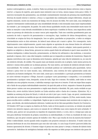 Aforismos para a Sabedoria de Vida Arthur Schopenhauer
muitos à extravagância e, assim, à miséria. Nada nos protege mais certamente desses extravios como a riqueza
interior, a riqueza do espírito, pois quanto mais eminente esse se torna, menos espaço resta para o tédio. O
exercício incessante dos pensamentos, sua atividade constantemente renovada em presença das manifestações
diversas do mundo interior e exterior, a força e a capacidade das combinações sempre diferentes, situam um
espírito eminente, exceto nos momentos de fadiga, fora do alcance do tédio. Por outro lado, essa inteligência
superior é diretamente condicionada por uma sensibilidade elevada e está enraizada numa maior impetuosidade
da vontade e, por conseguinte, da paixão. Da união dessas qualidades resulta uma intensidade muito maior de
todas as emoções e uma elevada sensibilidade às dores espirituais e também às físicas, uma impaciência ainda
maior na presença de obstáculos ou maior rancor pelo empecilho. Tudo isso contribui grandemente para um
aumento de todo o espectro de pensamentos e concepções, logo, também de ideias desagradáveis, cuja
vivacidade se origina da força da imaginação. Isso se aplica, guardadas as proporções, a todos os estágios
intermediários entre os dois extremos, do imbecil mais obtuso até o maior o gênio. Por conseguinte, tanto
objetivamente como subjetivamente, quanto mais alguém se aproxima de uma dessas fontes de sofrimento
humano, mais se distancia da outra. Sua tendência natural, então, o levará a adaptar, tanto quanto possível, o
objetivo ao subjetivo e, dessa forma, precaver-se contra aquela fonte de sofrimento à qual é mais suscetível. Os
homens inteligentes e sábios buscarão, primeiramente, se libertar do sofrimento e das moléstias, e encontrar
quietude e repouso, isto é, uma vida tranquila e modesta que se resguarda ao máximo de transtornos. Depois de
alguma convivência com o que se denomina seres humanos, optarão por uma vida de isolamento ou, no caso de
um intelecto elevado, de solidão. Pois quanto mais um homem encontra em si próprio, tanto menos precisa do
exterior e menos úteis podem ser as demais pessoas. Por esse motivo, um homem de intelecto elevado tende à
insociabilidade. Na verdade, se a qualidade da sociedade pudesse ser substituída pela quantidade, talvez
valesse a pena viver no vasto mundo; mas, infelizmente, uma centena de tolos aglomerados ainda não
produziria um homem inteligente. Por outro lado, assim que a necessidade e a privação permitirem ao homem
no outro extremo recuperar o fôlego, buscará a qualquer custo passatempo e companhia, e se acomodará
prontamente a qualquer coisa, desejando, acima de tudo, fugir de si mesmo. Na solidão, onde todos se veem
limitados aos seus próprios recursos, o indivíduo enxerga o que tem em si mesmo. O tolo em trajes finos suspira
sob o fardo de sua própria individualidade miserável, da qual não pode se livrar, enquanto o homem de grandes
dotes povoa e anima com seus pensamentos a região mais deserta e desolada. Há, pois, muita verdade no que
Sêneca diz: omnis stultitia laborat fastidio sui [toda estultice sofre o fastio de si mesma. (Epistulae, 9)], e
também na sentença de Jesus de Sirach, A vida de um tolo é pior que a morte. Logo, em geral, constataremos
que todos são sociáveis na medida em que são intelectualmente pobres e vulgares. [2] Pois, neste mundo, temos
pouca escolha entre a solidão e a vulgaridade. Supõe-se que os seres humanos mais sociáveis são os negros, os
quais, sem dúvida, são intelectualmente inferiores. Lembro-me de ter lido num periódico francês (Le Commerce,
19 Outubro 1837) que os negros na América do Norte, tanto os livres quanto os escravos, se reúnem em grande
número nos menores espaços, pois nunca se cansam de ver refletidas suas caras negras de nariz achatado. O
cérebro, pois, parece ser um parasita ou inquilino do organismo inteiro, e o ócio, isto é, o tempo que cada um
tem para desfrutar livremente da própria consciência ou individualidade, é o fruto ou resultado de toda a sua
existência, que em geral consiste apenas de trabalho e dor. Mas o que resulta do ócio da maioria dos homens?
Tédio e imbecilidade; exceto quando estão ocupados com prazeres sensuais ou desvarios. O modo como tais
pessoas desfrutam de seu ócio demonstra que esse não vale nada; é o ozio lungo d’uomini ignoranti [tédio dos
homens ignorantes] de Ariosto. O homem vulgar só pensa em como passar o tempo; o homem de talento tenta
aproveitá-lo. Indivíduos de inteligência limitada estão tão expostos ao tédio porque seu intelecto não passa de
11
 