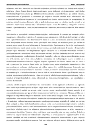Aforismos para a Sabedoria de Vida Arthur Schopenhauer
individuais, uma certa melancolia e tristeza são próprias da juventude, enquanto que uma certa serenidade é
própria da velhice. A razão disso é simplesmente que o jovem ainda está sujeito ao domínio e ao trabalho
forçado imposto por esse demônio que dificilmente lhe concede uma hora de liberdade e que também é o autor,
direto ou indireto, de quase todas as calamidades que afligem ou ameaçam o homem. Mas a idade madura tem
a serenidade daquele que rompeu com as correntes que levou durante muito tempo e que agora desfruta de
poder mover-se livremente. Por outro lado, se poderia dizer que, uma vez extinto o impulso sexual, se há
consumido o verdadeiro cerne da vida, e não resta mais que a casca. Na verdade, a vida parece com uma
comédia cuja representação, começada por homens vivos, é terminada por autômatos revestidos pelos mesmos
trajes.
Seja como for, a juventude é o momento da inquietação, a idade madura, do repouso; isso basta para inferir
seus prazeres e benefícios respectivos. A criança estende suas mãos no ávido desejo de trazer para si todos
esses objetos tão estranhos e tão diversos que vê diante de si; tudo isso a encanta, pois seus sentidos ainda
estão bem jovens e frescos. O mesmo ocorre, porém com mais energia, em relação ao jovem, que também se
encanta com o mundo de cores brilhantes e de figuras múltiplas. Sua imaginação lhe atribui imediatamente
mais valor do que o mundo jamais poderia oferecer. Assim, a juventude está repleta de anseios e de aspirações
por algo vago e indefinido; e isso lhe proíbe esse repouso sem o qual não há felicidade. Desse modo, enquanto o
jovem imagina que o mundo tem muitas maravilhas a oferecer, bastando apenas encontrá-las, o ancião está
convencido, juntamente com Eclesiastes, de que tudo é vaidade, e sabe que todas as nozes são vazias, mesmo
que brilhem como ouro. Com a idade, tudo isso se acalma, em parte porque o sangue se esfriou e a
excitabilidade do sensorial diminuiu; em parte porque a experiência nos ensinou sobre o valor das coisas e
sobre o conteúdo dos prazeres. Desse modo, nos despojou pouco a pouco das ilusões, das quimeras e dos
preconceitos que ocultavam e deformavam até então o aspecto livre e nítido das coisas. De maneira que
reconhecemos todas as coisas de modo mais exato e correto, as tomamos pelo que são e adquirimos em maior
ou em menor grau a convicção do vazio e do nada de todas as coisas terrestres. Isso é o que dá a quase todos os
anciãos, mesmo os de inteligência muito vulgar, certo tom de sabedoria que os distingue dos jovens. Porém o
resultado principal disso tudo é a calma intelectual, que é um elemento importante, e até a condição e a
essência da felicidade.
Ademais, acredita-se que a sina da velhice é a enfermidade e o tédio. A primeira certamente não é própria
dessa idade, especialmente quando se espera chegar a uma velhice muito avançada; pois crescente vita, crescit
sanitas et morbus [à medida que avança a vida, crescem a saúde e a enfermidade]. Quanto ao tédio, já foi
demonstrado mais acima por que a velhice tem menos que temê-lo que a juventude. Ademais, o tédio não é
tampouco o companheiro obrigatório da solidão à qual somos arrastados pela idade, por motivos fáceis de
compreender. Pelo contrário, só acompanha aqueles que não conheceram nenhum prazer senão os dos sentidos
e da sociedade, e não enriqueceram suas mentes nem desenvolveram suas faculdades. É verdade que em uma
idade avançada as forças intelectuais também declinam, porém onde houve muitas sempre sobrarão bastantes
para combater o tédio. Ademais, como temos demonstrado, nossa compreensão exata das coisas aumenta com a
experiência, sabedoria, exercício e reflexão; o julgamento torna-se mais penetrante e se aclara a sequência e
concatenação das ideias. Todas as coisas contribuem para uma visão cada vez mais completa do todo. A
combinação sempre variada dos conhecimentos adquiridos, as novas aquisições e o próprio cultivo de nós
mesmos favorecem em todos os sentidos o desenvolvimento contínuo de nosso intelecto, no qual o espírito
encontra ocupação, satisfação e recompensa. Tudo isso compensa, até certo ponto, a debilitação intelectual de
110
 