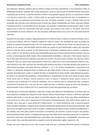 Aforismos para a Sabedoria de Vida Arthur Schopenhauer
que falávamos. Ademais, sabemos que na velhice o tempo corre mais rapidamente, e isso neutraliza o tédio. A
debilitação das forças corporais não é muito prejudicial, exceto no caso em que se necessite dessas forças para
a profissão que se exerce. A pobreza durante a velhice é uma grande desgraça; porém, se a houvermos evitado
e se tivermos conservado a saúde, a velhice pode ser uma parte muito suportável da vida. A comodidade e a
segurança são suas principais necessidades; por isso, em idade avançada, se ama o dinheiro mais que na
juventude, pois funciona como substituto para as forças que faltam. Abandonados por Vênus, buscamos alegria
e diversão em Baco. A necessidade de ver, de viajar e de aprender é substituída pela de ensinar e falar. É uma
alegria para ancião ter conservado amor pelo estudo, pela música, pelo teatro e, em geral, uma certa
suscetibilidade às coisas exteriores. No caso de alguns indivíduos idosos isso ocorre até uma idade bastante
avançada.
Somente em sua velhice o homem chega plenamente ao nil admirari [não se admirar de nada] de Horácio, isto é,
à convicção imediata, sincera e firme da vaidade de todas as coisas e da vacuidade de todas as pompas do
mundo. As quimeras desapareceram e não nos enganamos com a ilusão de que reside em alguma parte, no
palácio ou na cabana, uma felicidade especial maior que aquela da qual desfrutamos sempre que estivemos
livres de toda dor física ou moral. Já não existem mais as distinções mundanas entre o grande e o pequeno,
entre o nobre e o vil. Isso dá ao ancião uma tranquilidade particular de ânimo que lhe permite observar com um
sorriso as fantasmagorias deste mundo. Está completamente desiludido, e sabe que a vida humana, faça-se o
que se fizer para decorá-la ou enfeitá-la, não tarda em revelar, em meio a esses ouropeis, sua natureza árida e
miserável. Faça-se o que se fizer para pintá-la e adorná-la, sempre foi e será essencialmente a mesma coisa,
uma existência cujo valor real deve ser calculado pela ausência das dores e não pela presença dos prazeres, e
ainda menos da pompa e do fausto (Horácio, Epistolae, I. 12. 1—4). O traço fundamental e característico da
velhice é a desilusão; desapareceram as ilusões que até então davam à vida seu encanto e à atividade seu
aguilhão. Reconhecemos o nada e a vaidade de todas as magnificências deste mundo, especialmente da pompa,
do brilho e do esplendor das grandezas. Compreendemos a insignificância do que há no fundo de quase todas
essas coisas que se deseja e desses prazeres a que se aspira; e chegamos assim, pouco a pouco, a
convencer-nos da pobreza e do vazio da existência. Só aos setenta anos se compreende bem o primeiro
versículo de Eclesiastes [5]; e isso, por sua vez, explica por que os indivíduos idosos às vezes são ranzinzas e
mal-humorados. O que o homem tem em si mesmo nunca é mais bem aproveitado que na velhice.
É verdade que a maioria dos indivíduos, tendo sido o tempo todo obtusos de entendimento, se tornam cada vez
mais autômatos à medida que avançam na vida. Pensam, dizem e fazem sempre o mesmo; e nenhuma impressão
exterior pode mudar o curso de suas ideias ou fazer-lhes produzir algo novo. Falar com velhos semelhantes é
como escrever na areia, pois a impressão se borra quase instantaneamente. Uma velhice dessa espécie, na
verdade, não é mais que o caput mortuum [“cabeça morta”, i.e. restos mortais] da vida. A natureza parece
haver desejado simbolizar a chegada dessa segunda infância pelo aparecimento de uma terceira dentição, algo
que ocorre em alguns casos raros entre os anciãos. A debilitação de todas as forças conforme envelhecemos é,
em verdade, uma coisa triste; porém é necessária e até benéfica, do contrário, a morte, da qual é um prelúdio,
seria demasiado penosa. Assim, a vantagem principal que uma idade muito avançada proporciona é a eutanásia.
Uma morte muito fácil, sem enfermidades que a precedam, sem convulsões que a acompanhem; uma morte que
não se sente. Dá-se uma descrição dela no segundo volume de minha obra capital, capítulo 41. [6]
Porque, por mais tempo que se viva, não se possui nada mais que o presente indivisível; porém a lembrança
111
 