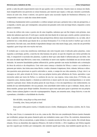 Aforismos para a Sabedoria de Vida Arthur Schopenhauer
perde a cada dia pelo esquecimento mais do que ganha com o acréscimo. Quanto mais se avança em idade,
mais insignificantes nos parecem as coisas humanas, por maiores que sejam; a vida que, durante a juventude,
estava ali ante nós, firme e imóvel, nos parece agora uma sucessão rápida de fenômenos efêmeros; e se
compreende o vazio e o nada das coisas deste mundo.
A diferença fundamental entre a juventude e a velhice sempre será que a primeira tem a vida em perspectiva, e
a segunda, a morte; que, por conseguinte, uma possui um passado curto com um longo futuro, enquanto a outra
possui o contrário.
Os anos da velhice são como o quinto ato de uma tragédia; sabemos que um fim trágico está próximo, mas
ainda não sabemos qual será. É certo que o ancião não tem diante de si mais que a morte, porém o jovem tem a
vida. A questão consiste em saber qual das duas perspectivas oferece mais inconvenientes e se, no todo, não é
preferível ter a vida detrás que diante de si. Já disse Eclesiastes (7:1): O dia da morte é melhor que o dia do
nascimento. Em todo caso, sem dúvida é imprudente desejar uma vida muito longa; pois, como diz um provérbio
espanhol: quien larga vida vive mucho mal vive.
É verdade que o curso das existências individuais não está traçado nem é indicado pelos planetas, como
supunha a astrologia; porém, a marcha da vida humana em geral, no que diz respeito aos vários períodos da
vida, é comparável à sucessão dos planetas, e pode-se dizer que cada idade é influenciada por um deles. Aos
dez anos de idade rege Mercúrio; como esse, o indivíduo se move com rapidez e facilidade em um círculo muito
reduzido. As menores banalidades podem influenciá-lo, porém aprende com muita facilidade sob a orientação
do deus da astúcia e da eloquência. Com vinte anos começa o domínio de Vênus; o amor e as mulheres o
possuem por inteiro. Aos trinta anos reina Marte, e então o homem é impetuoso, forte, robusto, belicoso e altivo.
Aos quarenta anos governam os quatro asteroides e, assim, o campo de sua vida aumenta; é frugi, isto é, se
consagra ao útil, pela virtude de Ceres; tem sua própria lareira pela influência de Vesta; aprendeu o que
necessita saber por meio de Pallas; e a senhora de seu lar, sua esposa, reina como Juno. [7] Porém, aos
cinquenta anos, domina Júpiter; o homem já sobreviveu à maior parte de seus contemporâneos e se sente
superior à geração atual. Ainda em plena posse de suas forças, é rico em experiência e em conhecimento; na
medida de sua individualidade e de sua posição, tem autoridade sobre todos os que o rodeiam. Assim, não se
deixa mandar, porque quer dirigir também. Encontra-se agora mais apto para guiar e governar em sua própria
esfera. Assim culmina Júpiter e com ele o quinquagenário. Depois, aos sessenta anos, chega Saturno, e com ele
o pesadume, a lentidão e a ductilidade do chumbo:
But old folks, many feign as they were dead;
Unwieldy, slow, heavy and pale as lead.
[mas gente velha parece morta; é chumbo escuro e lerdo. (Shakespeare, Romeu e Julieta, Ato II, Cena
V.)]
Por fim, vem Urano, é o momento de ir ao céu, como se diz. Não levo em consideração Netuno (assim chamado
por irreflexão), porque não posso chamá-lo pelo seu verdadeiro nome, que é Eros. Do contrário, demonstraria
como o início e o fim se encontram, e quão íntima é a conexão secreta de Eros com a morte. Em virtude dessa
relação, Orcus ou Amenthes dos egípcios (Plutarco, De Iside et Osiride, c. 29) é λαμβάνων καὶ διδούς [aquele
que dá e aquele que recebe], por conseguinte, não somente aquele que toma, mas também aquele que dá, e a
112
 