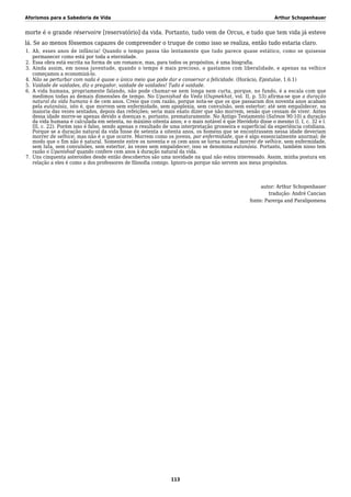 Aforismos para a Sabedoria de Vida Arthur Schopenhauer
morte é o grande réservoire [reservatório] da vida. Portanto, tudo vem de Orcus, e tudo que tem vida já esteve
lá. Se ao menos fôssemos capazes de compreender o truque de como isso se realiza, então tudo estaria claro.
Ah, esses anos de infância! Quando o tempo passa tão lentamente que tudo parece quase estático, como se quisesse1.
permanecer como está por toda a eternidade.
Essa obra está escrita na forma de um romance, mas, para todos os propósitos, é uma biografia.2.
Ainda assim, em nossa juventude, quando o tempo é mais precioso, o gastamos com liberalidade, e apenas na velhice3.
começamos a economizá-lo.
Não se perturbar com nada é quase o único meio que pode dar e conservar a felicidade. (Horácio, Epistulae, 1.6.1)4.
Vaidade de vaidades, diz o pregador, vaidade de vaidades! Tudo é vaidade.5.
A vida humana, propriamente falando, não pode chamar-se nem longa nem curta, porque, no fundo, é a escala com que6.
medimos todas as demais dimensões de tempo. No Upanishad do Veda (Oupnekhat, vol. II, p. 53) afirma-se que a duração
natural da vida humana é de cem anos. Creio que com razão, porque nota-se que os que passaram dos noventa anos acabam
pela eutanásia, isto é, que morrem sem enfermidade, sem apoplexia, sem convulsão, sem estertor; até sem empalidecer, na
maioria das vezes sentados, depois das refeições; seria mais exato dizer que não morrem, senão que cessam de viver. Antes
dessa idade morre-se apenas devido a doenças e, portanto, prematuramente. No Antigo Testamento (Salmos 90:10) a duração
da vida humana é calculada em setenta, no máximo oitenta anos; e o mais notável é que Heródoto disse o mesmo (l. I, c. 32 e l.
III, c. 22). Porém isso é falso, sendo apenas o resultado de uma interpretação grosseira e superficial da experiência cotidiana.
Porque se a duração natural da vida fosse de setenta a oitenta anos, os homens que se encontrassem nessa idade deveriam
morrer de velhice; mas não é o que ocorre. Morrem como os jovens, por enfermidade, que é algo essencialmente anormal; de
modo que o fim não é natural. Somente entre os noventa e os cem anos se torna normal morrer de velhice, sem enfermidade,
sem luta, sem convulsões, sem estertor, às vezes sem empalidecer; isso se denomina eutanásia. Portanto, também nisso tem
razão o Upanishad quando confere cem anos à duração natural da vida.
Uns cinquenta asteroides desde então descobertos são uma novidade na qual não estou interessado. Assim, minha postura em7.
relação a eles é como a dos professores de filosofia comigo. Ignoro-os porque não servem aos meus propósitos.
autor: Arthur Schopenhauer
tradução: André Cancian
fonte: Parerga and Paralipomena
113
 
