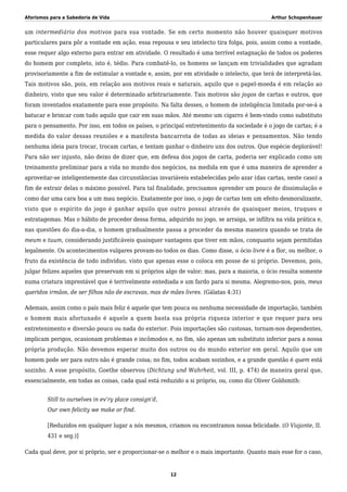 Aforismos para a Sabedoria de Vida Arthur Schopenhauer
um intermediário dos motivos para sua vontade. Se em certo momento não houver quaisquer motivos
particulares para pôr a vontade em ação, essa repousa e seu intelecto tira folga, pois, assim como a vontade,
esse requer algo externo para entrar em atividade. O resultado é uma terrível estagnação de todos os poderes
do homem por completo, isto é, tédio. Para combatê-lo, os homens se lançam em trivialidades que agradam
provisoriamente a fim de estimular a vontade e, assim, por em atividade o intelecto, que terá de interpretá-las.
Tais motivos são, pois, em relação aos motivos reais e naturais, aquilo que o papel-moeda é em relação ao
dinheiro, visto que seu valor é determinado arbitrariamente. Tais motivos são jogos de cartas e outros, que
foram inventados exatamente para esse propósito. Na falta desses, o homem de inteligência limitada por-se-á a
batucar e brincar com tudo aquilo que cair em suas mãos. Até mesmo um cigarro é bem-vindo como substituto
para o pensamento. Por isso, em todos os países, o principal entretenimento da sociedade é o jogo de cartas; é a
medida do valor dessas reuniões e a manifesta bancarrota de todas as ideias e pensamentos. Não tendo
nenhuma ideia para trocar, trocam cartas, e tentam ganhar o dinheiro uns dos outros. Que espécie deplorável!
Para não ser injusto, não deixo de dizer que, em defesa dos jogos de carta, poderia ser explicado como um
treinamento preliminar para a vida no mundo dos negócios, na medida em que é uma maneira de aprender a
aproveitar-se inteligentemente das circunstâncias invariáveis estabelecidas pelo azar (das cartas, neste caso) a
fim de extrair delas o máximo possível. Para tal finalidade, precisamos aprender um pouco de dissimulação e
como dar uma cara boa a um mau negócio. Exatamente por isso, o jogo de cartas tem um efeito desmoralizante,
visto que o espírito do jogo é ganhar aquilo que outro possui através de quaisquer meios, truques e
estratagemas. Mas o hábito de proceder dessa forma, adquirido no jogo, se arraiga, se infiltra na vida prática e,
nas questões do dia-a-dia, o homem gradualmente passa a proceder da mesma maneira quando se trata de
meum e tuum, considerando justificáveis quaisquer vantagens que tiver em mãos, conquanto sejam permitidas
legalmente. Os acontecimentos vulgares provam-no todos os dias. Como disse, o ócio livre é a flor, ou melhor, o
fruto da existência de todo indivíduo, visto que apenas esse o coloca em posse de si próprio. Devemos, pois,
julgar felizes aqueles que preservam em si próprios algo de valor; mas, para a maioria, o ócio resulta somente
numa criatura imprestável que é terrivelmente entediada e um fardo para si mesma. Alegremo-nos, pois, meus
queridos irmãos, de ser filhos não de escravas, mas de mães livres. (Gálatas 4:31)
Ademais, assim como o país mais feliz é aquele que tem pouca ou nenhuma necessidade de importação, também
o homem mais afortunado é aquele a quem basta sua própria riqueza interior e que requer para seu
entretenimento e diversão pouco ou nada do exterior. Pois importações são custosas, tornam-nos dependentes,
implicam perigos, ocasionam problemas e incômodos e, no fim, são apenas um substituto inferior para a nossa
própria produção. Não devemos esperar muito dos outros ou do mundo exterior em geral. Aquilo que um
homem pode ser para outro não é grande coisa; no fim, todos acabam sozinhos, e a grande questão é quem está
sozinho. A esse propósito, Goethe observou (Dichtung und Wahrheit, vol. III, p. 474) de maneira geral que,
essencialmente, em todas as coisas, cada qual está reduzido a si próprio, ou, como diz Oliver Goldsmith:
Still to ourselves in ev’ry place consign’d,
Our own felicity we make or find.
[Reduzidos em qualquer lugar a nós mesmos, criamos ou encontramos nossa felicidade. (O Viajante, II.
431 e seg.)]
Cada qual deve, por si próprio, ser e proporcionar-se o melhor e o mais importante. Quanto mais esse for o caso,
12
 