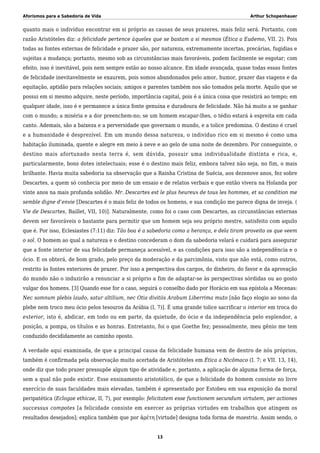Aforismos para a Sabedoria de Vida Arthur Schopenhauer
quanto mais o indivíduo encontrar em si próprio as causas de seus prazeres, mais feliz será. Portanto, com
razão Aristóteles diz: a felicidade pertence àqueles que se bastam a si mesmos (Ética a Eudemo, VII. 2). Pois
todas as fontes externas de felicidade e prazer são, por natureza, extremamente incertas, precárias, fugidias e
sujeitas a mudança; portanto, mesmo sob as circunstâncias mais favoráveis, podem facilmente se esgotar; com
efeito, isso é inevitável, pois nem sempre estão ao nosso alcance. Em idade avançada, quase todas essas fontes
de felicidade inevitavelmente se exaurem, pois somos abandonados pelo amor, humor, prazer das viagens e da
equitação, aptidão para relações sociais; amigos e parentes também nos são tomados pela morte. Aquilo que se
possui em si mesmo adquire, neste período, importância capital, pois é a única coisa que resistirá ao tempo; em
qualquer idade, isso é e permanece a única fonte genuína e duradoura de felicidade. Não há muito a se ganhar
com o mundo; a miséria e a dor preenchem-no; se um homem escapar-lhes, o tédio estará à espreita em cada
canto. Ademais, são a baixeza e a perversidade que governam o mundo, e a tolice predomina. O destino é cruel
e a humanidade é desprezível. Em um mundo dessa natureza, o indivíduo rico em si mesmo é como uma
habitação iluminada, quente e alegre em meio à neve e ao gelo de uma noite de dezembro. Por conseguinte, o
destino mais afortunado nesta terra é, sem dúvida, possuir uma individualidade distinta e rica, e,
particularmente, bons dotes intelectuais; esse é o destino mais feliz, embora talvez não seja, no fim, o mais
brilhante. Havia muita sabedoria na observação que a Rainha Cristina de Suécia, aos dezenove anos, fez sobre
Descartes, a quem só conhecia por meio de um ensaio e de relatos verbais e que então vivera na Holanda por
vinte anos na mais profunda solidão. Mr. Descartes est le plus heureux de tous les hommes, et sa condition me
semble digne d’envie [Descartes é o mais feliz de todos os homens, e sua condição me parece digna de inveja. (
Vie de Descartes, Baillet, VII, 10)]. Naturalmente, como foi o caso com Descartes, as circunstâncias externas
devem ser favoráveis o bastante para permitir que um homem seja seu próprio mestre, satisfeito com aquilo
que é. Por isso, Eclesiastes (7:11) diz: Tão boa é a sabedoria como a herança, e dela tiram proveito os que veem
o sol. O homem ao qual a natureza e o destino concederam o dom da sabedoria velará e cuidará para assegurar
que a fonte interior de sua felicidade permaneça acessível, e as condições para isso são a independência e o
ócio. E os obterá, de bom grado, pelo preço da moderação e da parcimônia, visto que não está, como outros,
restrito às fontes exteriores de prazer. Por isso a perspectiva dos cargos, do dinheiro, do favor e da aprovação
do mundo não o induzirão a renunciar a si próprio a fim de adaptar-se às perspectivas sórdidas ou ao gosto
vulgar dos homens. [3] Quando esse for o caso, seguirá o conselho dado por Horácio em sua epístola a Mecenas:
Nec somnum plebis laudo, satur altilium, nec Otia divitiis Arabum Liberrima muto [não faço elogio ao sono da
plebe nem troco meu ócio pelos tesouros da Arábia (I, 7)]. É uma grande tolice sacrificar o interior em troca do
exterior, isto é, abdicar, em todo ou em parte, da quietude, do ócio e da independência pelo esplendor, a
posição, a pompa, os títulos e as honras. Entretanto, foi o que Goethe fez; pessoalmente, meu gênio me tem
conduzido decididamente ao caminho oposto.
A verdade aqui examinada, de que a principal causa da felicidade humana vem de dentro de nós próprios,
também é confirmada pela observação muito acertada de Aristóteles em Ética a Nicômaco (I. 7; e VII. 13, 14),
onde diz que todo prazer pressupõe algum tipo de atividade e, portanto, a aplicação de alguma forma de força,
sem a qual não pode existir. Esse ensinamento aristotélico, de que a felicidade do homem consiste no livre
exercício de suas faculdades mais elevadas, também é apresentado por Estobeu em sua exposição da moral
peripatética (Eclogae ethicae, II, 7), por exemplo: felicitatem esse functionem secundum virtutem, per actiones
successus compotes [a felicidade consiste em exercer as próprias virtudes em trabalhos que atingem os
resultados desejados]; explica também que por ἀρέτη [virtude] designa toda forma de maestria. Assim sendo, o
13
 