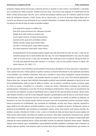 Aforismos para a Sabedoria de Vida Arthur Schopenhauer
propósito original dessas forças que a natureza proveu ao homem é a luta contra a necessidade e a privação,
que o assaltam por todas as partes. Quando essa luta cessa, suas forças sem emprego se transformam em um
fardo, e então precisa jogar com elas, isto é, usá-las sem qualquer objetivo, pois, do contrário, expõe-se à outra
fonte de sofrimento humano, o tédio. Assim, são as classes altas, os ricos, as maiores vítimas desse mal, e
Lucrécio nos forneceu uma descrição de sua condição lamentável. A verdade desta descrição ainda pode ser
reconhecia nos dias de hoje em todas as grandes cidades:
Exit saepe foras magnis ex aedibus ille,
Esse domi quem pertaesum est, subitoque reventat;
Quippe foris nihilo melios qui sentiat esso.
Currit, agens mannos, ad villam praecipitanter,
Auxilium tectis quasi ferre ardentibus instans:
Oscitat exemplo, tetigit quum limina villae;
Aut abit in somnum gravis, atque oblivia quaerit;
Aut etiam properans urbem petit, atque revisit.
[Frequentemente sai dos grandes palácios aquele que está aborrecido de estar em casa, e volta em um
momento porque não se sente melhor que em casa. Ou corre desesperadamente à sua casa de campo
como se levasse socorro a uma casa incendiada. Mas assim que cruza os umbrais, boceja de tédio ou
cai num sono profundo buscando esquecer a si próprio, a não ser que prefira retornar à cidade. (De
natura Deorum, III, 1060—7.)]
Em sua juventude, esses indivíduos provavelmente tiveram uma abundância de força muscular e reprodutora.
Com o passar dos anos, restam apenas os poderes mentais; se houver falta desses ou dos materiais necessários
à sua atividade, sua condição é miserável. Visto que a vontade é a única força inesgotável, tentam estimulá-la
excitando as paixões, por exemplo, com grandes apostas em jogos de azar, esse vício deveras degradante.
Pode-se dizer que, em geral, todo indivíduo desocupado escolherá uma atividade adequada ao exercício de suas
forças predominantes; pode ser jogo de bilhar ou xadrez, caça ou pintura, corrida de cavalos ou música, jogos
de carta ou poesia, a heráldica ou a filosofia, e assim por diante. Poderíamos investigar tais interesses
metodicamente, reduzindo-os à raiz das três forças fisiológicas fundamentais. Temos, pois, de considerá-los em
seu exercício sem objetivo, no qual se manifestam como a origem de três tipos possíveis de prazer. Dentre esses,
cada homem escolherá o que lhe é mais adequado segundo a predominância nele de uma ou outra dessas forças.
Primeiramente, temos os prazeres da força reprodutiva, que consistem na comida, na bebida, na digestão, no
descanso e no sono. Há mesmo nações inteiras nas quais esses são considerados prazeres nacionais. Depois,
temos os prazeres da irritabilidade, que consistem na caminhada, corrida, luta, dança, esgrima, equitação e
jogos atléticos de todo gênero, incluindo também a caça e até os combates de guerra. Finalmente, temos os
prazeres da sensibilidade, que consistem no contemplar, pensar, sentir, fazer poesia, tocar música, estudar, ler,
meditar, inventar, filosofar etc. Sobre o valor, o grau e a duração de cada um desses tipos de prazer podem ser
feitas muitas observações, mas deixo tal cuidado aos leitores. Mas todos constatarão claramente que, quanto
mais nobre é a natureza da força que condiciona nosso prazer, maior esse será; isso porque é condicionado pelo
emprego de nossas próprias forças e nossa felicidade consiste na repetição frequente desse prazer. Ninguém
negará, nesse respeito, que a sensibilidade, cujo predomínio decidido estabelece a distinção entre o homem e as
demais espécies animais, tem primazia sobre as outras duas forças fisiológicas fundamentais, que existem no
14
 