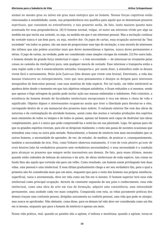 Aforismos para a Sabedoria de Vida Arthur Schopenhauer
animal no mesmo grau ou talvez em grau mais enérgico que no homem. Nossas forças cognitivas estão
relacionadas à sensibilidade; assim, sua preponderância nos qualifica para aquilo que se denominam prazeres
espirituais, que consistem no entendimento; e tais prazeres serão, de fato, tanto maiores quanto mais
acentuada for essa preponderância. [4] O homem normal, vulgar, só nutre um interesse vívido por algo na
medida em que excita sua vontade, ou seja, na medida em que é um interesse pessoal. Mas a excitação contínua
da vontade nunca é um bem puro, ou seja, envolve dor. Os jogos de cartas, essa ocupação universal da “boa
sociedade” em todos os países, são um meio de proporcionar esse tipo de excitação, e isso através de interesses
tão ínfimos que não podem acarretar mais que dores momentâneas e ligeiras, nunca dores permanentes e
sérias. O jogo de cartas, na verdade, pode ser considerado como simples cócegas da vontade. [5] Por outro lado,
o homem dotado de grande força intelectual é capaz — e tem necessidade — de interessar-se vivamente pelas
coisas no caminho da inteligência pura, sem qualquer mescla de vontade. Esse interesse o transporta então a
uma região onde a dor é essencialmente estranha; transporta-o, por assim dizer, à atmosfera onde os deuses
vivem fácil e serenamente, Θεῶν ῥεῖα ζωόντων [dos deuses que vivem com leveza]. Entretanto, a vida das
massas transcorre no entorpecimento, visto que seus pensamentos e desejos se dirigem para interesses
mesquinhos do bem-estar pessoal, com suas misérias de toda espécie. Por tal razão, um tédio intolerável se
apodera deles desde o momento em que tais objetivos estejam satisfeitos, e ficam reduzidos a si mesmos, sendo
que apenas o fogo selvagem da paixão pode incitar ação nas massas embotadas e indolentes. Pelo contrário, a
existência do homem dotado de faculdades intelectuais excepcionais é rica em ideias e cheia de vida e
significado. Objetos dignos e interessantes ocupam-no assim que tiver a liberdade para devotar-se a eles,
carregando dentro de si um manancial dos prazeres mais nobres. O estímulo exterior lhe vem das obras da
natureza e da contemplação da atividade humana, assim como das muitas e variadas produções dos espíritos
mais eminentes de todos os tempos e de todos os países; apenas tal homem será capaz de desfrutar tais obras
completamente, pois é o único que pode compreendê-las e senti-las em sua plenitude. Logo, foi apenas para ele
que os grandes espíritos viveram; para ele se dirigiram realmente; o resto não passa de ouvintes ocasionais que
entendem uma coisa ou outra pela metade. Naturalmente, o homem de intelecto tem mais necessidades que os
outros homens, a necessidade de aprender, de ver, de estudar, de meditar, de praticar e, consequentemente,
também a necessidade de ócio. Pois, como Voltaire observou exatamente, il n’est de vrais plaisirs qu’avec de
vrais besoins [não há verdadeiros prazeres sem verdadeiras necessidades]; e essa necessidade é a condição
para alcançar os prazeres que sempre serão inacessíveis aos demais. De fato, para esses últimos, mesmo
quando estão rodeados de belezas da natureza e da arte, de obras intelectuais de toda espécie, tais coisas no
fundo lhes são aquilo que cortesãs são para um velho. Como resultado, um homem assim privilegiado tem duas
vidas, uma pessoal e uma intelectual. E essa última gradualmente chega a ser seu verdadeiro fim, para o qual a
primeira não foi considerada mais que um meio, enquanto que para o resto dos homens sua própria existência,
superficial, vazia e atormentada, deve ser tida como um fim em si mesmo. O homem superior terá essa vida
intelectual como principal ocupação. Através da constante expansão de seu juízo e conhecimento, essa vida
intelectual, como uma obra de arte em vias de formação, adquire uma consistência, uma intensidade
permanente, uma unidade cada vez mais completa. Comparada com esta, as vidas puramente práticas dos
demais traçam uma contraste penoso, dirigidas unicamente ao conforto pessoal, uma vida que pode se alargar,
mas nunca se aprofundar. Não obstante, como disse, para os demais tal vida deve ser considerada como um fim
em si mesmo, enquanto que para o homem de intelecto é apenas um meio.
Nossa vida prática, real, quando as paixões não a agitam, é tediosa e monótona; quando a agitam, torna-se
15
 
